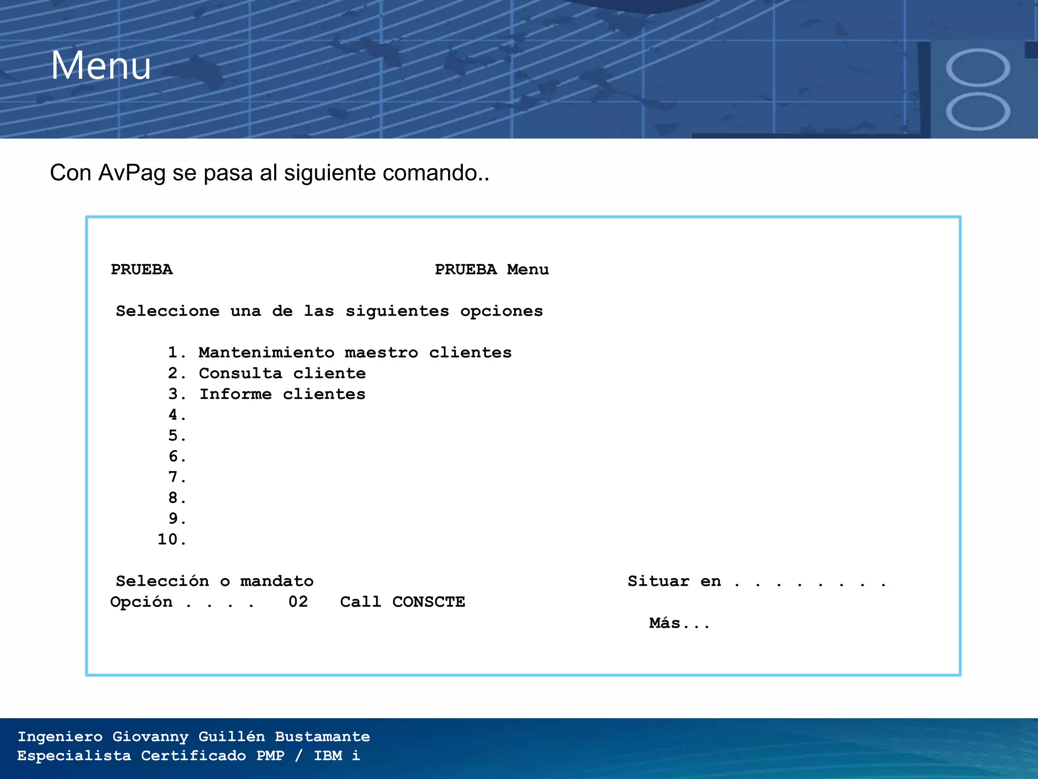 Ingeniero Giovanny Guillén Bustamante
Especialista Certificado PMP / IBM i
Menu
Con AvPag se pasa al siguiente comando..
PRUEBA PRUEBA Menu
Seleccione una de las siguientes opciones
1. Mantenimiento maestro clientes
2. Consulta cliente
3. Informe clientes
4.
5.
6.
7.
8.
9.
10.
Selección o mandato Situar en . . . . . . . .
Opción . . . . 02 Call CONSCTE
Más...
 