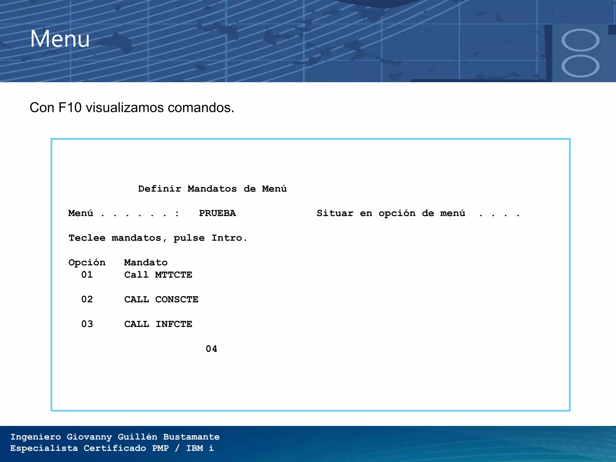 Ingeniero Giovanny Guillén Bustamante
Especialista Certificado PMP / IBM i
Menu
Con F10 visualizamos comandos.
Definir Mandatos de Menú
Menú . . . . . . : PRUEBA Situar en opción de menú . . . .
Teclee mandatos, pulse Intro.
Opción Mandato
01 Call MTTCTE
02 CALL CONSCTE
03 CALL INFCTE
04
 