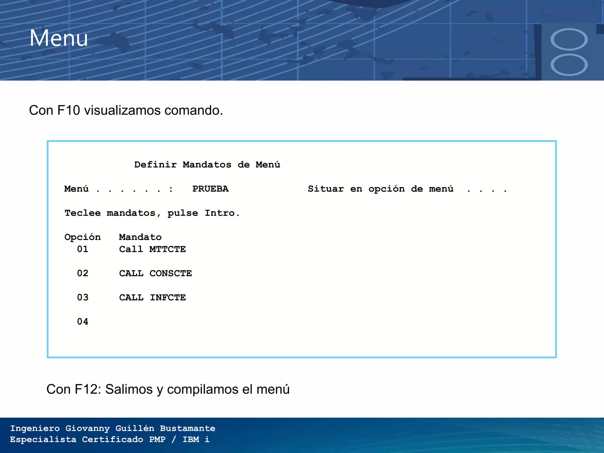 Ingeniero Giovanny Guillén Bustamante
Especialista Certificado PMP / IBM i
Menu
Con F10 visualizamos comando.
Definir Mandatos de Menú
Menú . . . . . . : PRUEBA Situar en opción de menú . . . .
Teclee mandatos, pulse Intro.
Opción Mandato
01 Call MTTCTE
02 CALL CONSCTE
03 CALL INFCTE
04
Con F12: Salimos y compilamos el menú
 