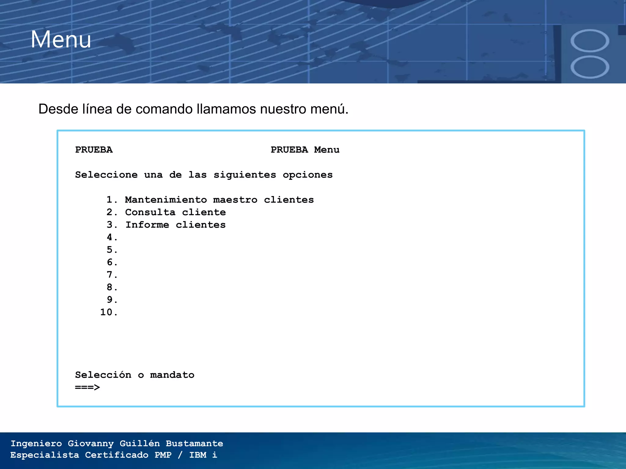 Ingeniero Giovanny Guillén Bustamante
Especialista Certificado PMP / IBM i
Menu
Desde línea de comando llamamos nuestro menú.
PRUEBA PRUEBA Menu
Seleccione una de las siguientes opciones
1. Mantenimiento maestro clientes
2. Consulta cliente
3. Informe clientes
4.
5.
6.
7.
8.
9.
10.
Selección o mandato
===>
 