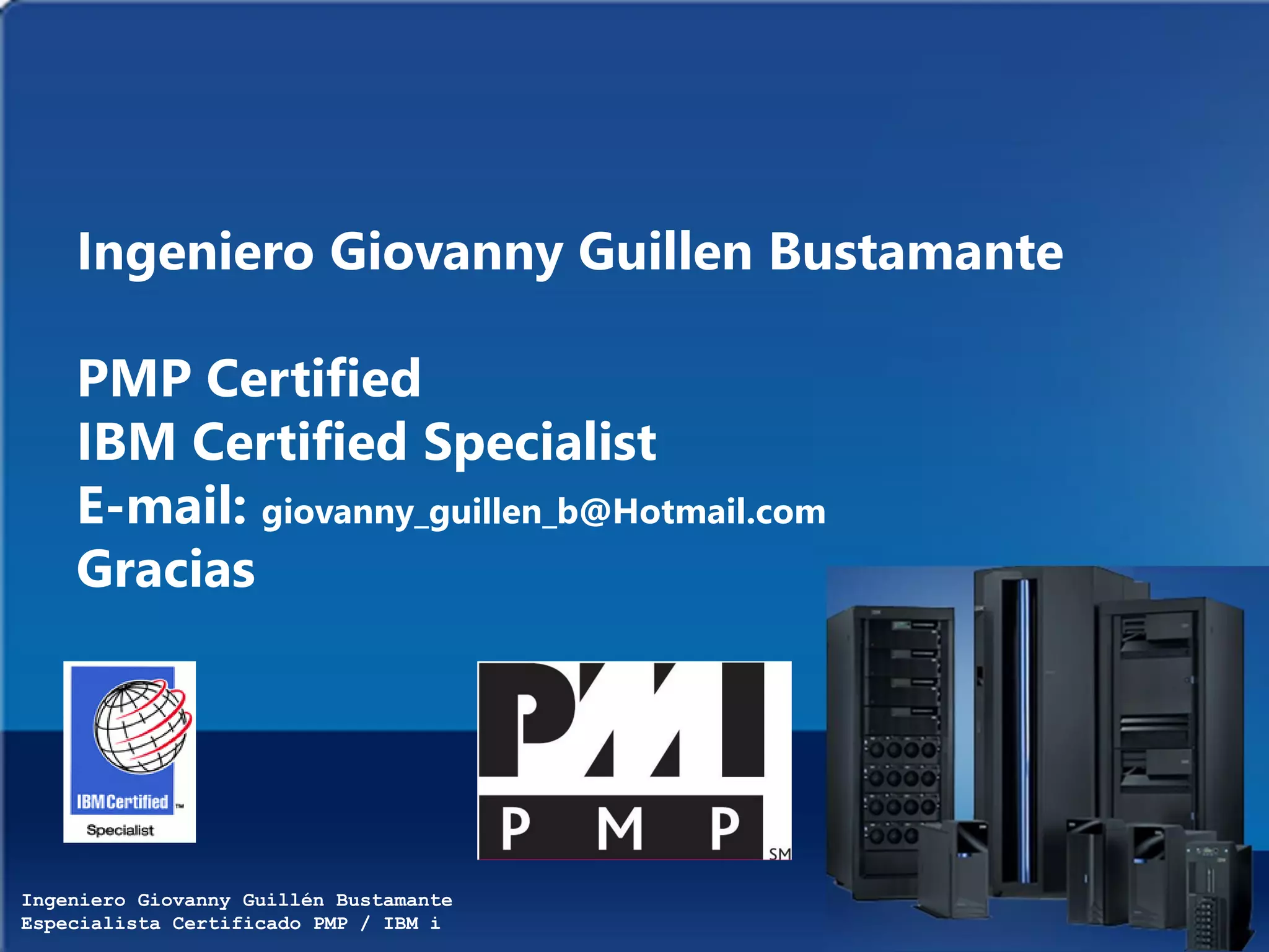 Ingeniero Giovanny Guillén Bustamante
Especialista Certificado PMP / IBM i
Ingeniero Giovanny Guillen Bustamante
PMP Certified
IBM Certified Specialist
E-mail: giovanny_guillen_b@Hotmail.com
Gracias
 
