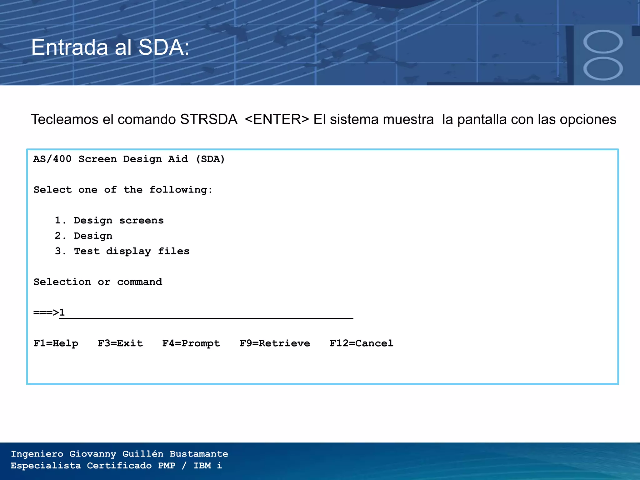 Ingeniero Giovanny Guillén Bustamante
Especialista Certificado PMP / IBM i
Entrada al SDA:
Tecleamos el comando STRSDA <ENTER> El sistema muestra la pantalla con las opciones
de SDA para:AS/400 Screen Design Aid (SDA)
Select one of the following:
1. Design screens
2. Design
3. Test display files
Selection or command
===>1
F1=Help F3=Exit F4=Prompt F9=Retrieve F12=Cancel
 