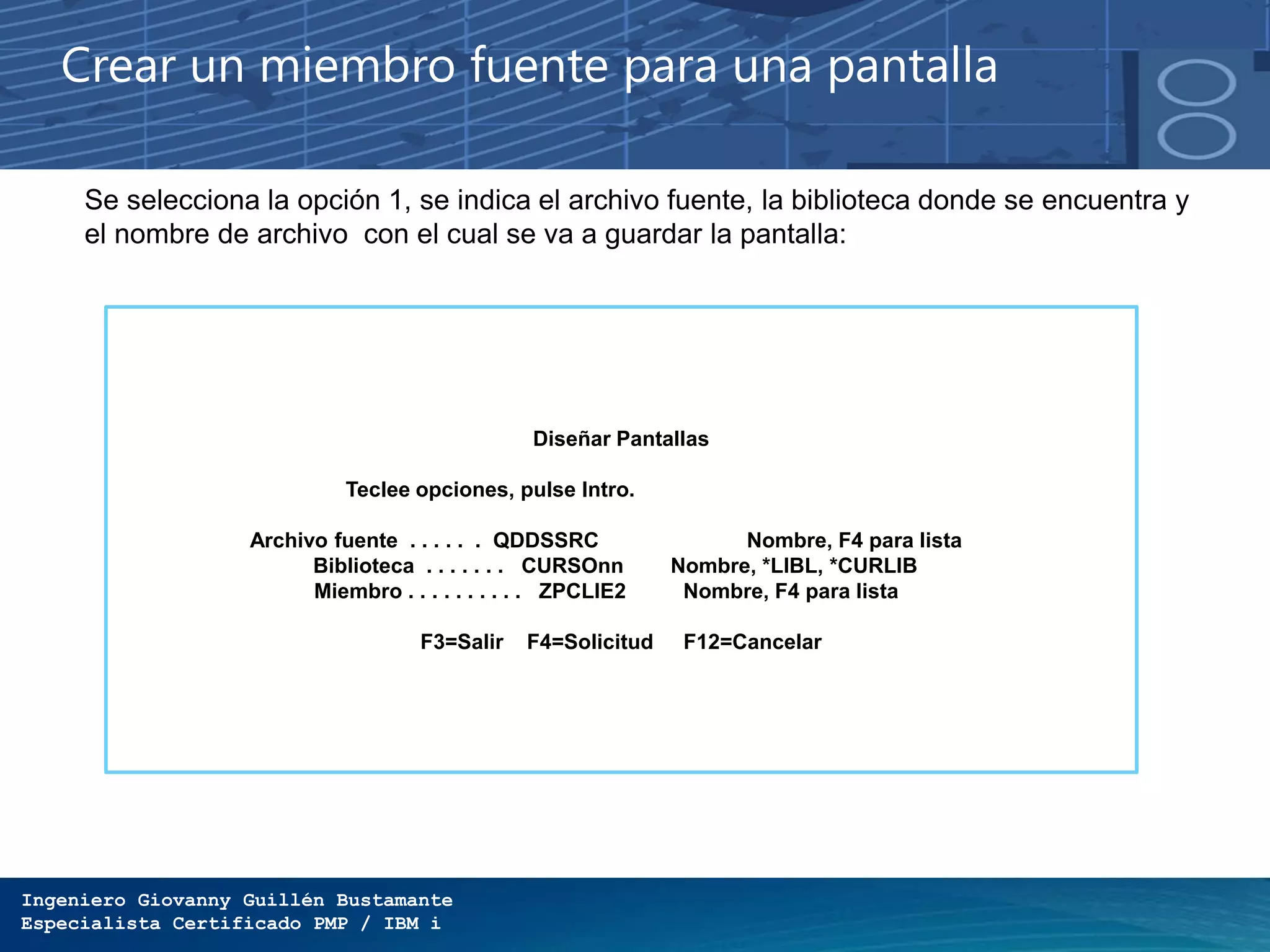 Ingeniero Giovanny Guillén Bustamante
Especialista Certificado PMP / IBM i
Diseñar Pantallas
Teclee opciones, pulse Intro.
Archivo fuente . . . . . . QDDSSRC Nombre, F4 para lista
Biblioteca . . . . . . . CURSOnn Nombre, *LIBL, *CURLIB
Miembro . . . . . . . . . . ZPCLIE2 Nombre, F4 para lista
F3=Salir F4=Solicitud F12=Cancelar
Crear un miembro fuente para una pantalla
Se selecciona la opción 1, se indica el archivo fuente, la biblioteca donde se encuentra y
el nombre de archivo con el cual se va a guardar la pantalla:
 