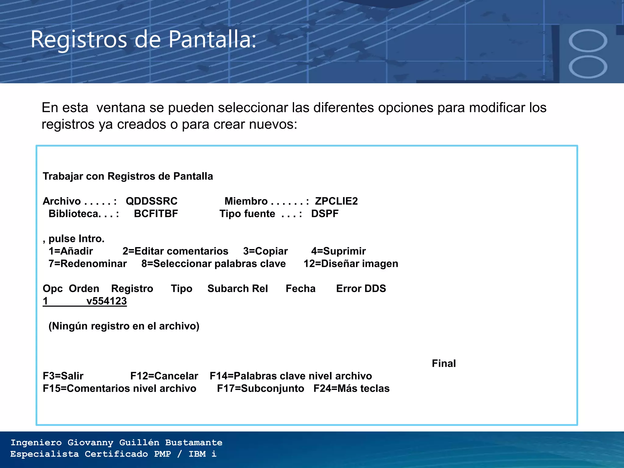 Ingeniero Giovanny Guillén Bustamante
Especialista Certificado PMP / IBM i
Registros de Pantalla:
En esta ventana se pueden seleccionar las diferentes opciones para modificar los
registros ya creados o para crear nuevos:
Trabajar con Registros de Pantalla
Archivo . . . . . : QDDSSRC Miembro . . . . . . : ZPCLIE2
Biblioteca. . . : BCFITBF Tipo fuente . . . : DSPF
, pulse Intro.
1=Añadir 2=Editar comentarios 3=Copiar 4=Suprimir
7=Redenominar 8=Seleccionar palabras clave 12=Diseñar imagen
Opc Orden Registro Tipo Subarch Rel Fecha Error DDS
1 v554123
(Ningún registro en el archivo)
Final
F3=Salir F12=Cancelar F14=Palabras clave nivel archivo
F15=Comentarios nivel archivo F17=Subconjunto F24=Más teclas
 