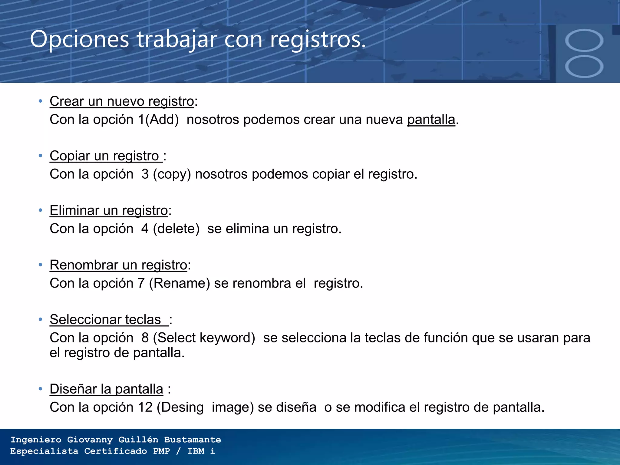 Ingeniero Giovanny Guillén Bustamante
Especialista Certificado PMP / IBM i
Opciones trabajar con registros.
• Crear un nuevo registro:
Con la opción 1(Add) nosotros podemos crear una nueva pantalla.
• Copiar un registro :
Con la opción 3 (copy) nosotros podemos copiar el registro.
• Eliminar un registro:
Con la opción 4 (delete) se elimina un registro.
• Renombrar un registro:
Con la opción 7 (Rename) se renombra el registro.
• Seleccionar teclas :
Con la opción 8 (Select keyword) se selecciona la teclas de función que se usaran para
el registro de pantalla.
• Diseñar la pantalla :
Con la opción 12 (Desing image) se diseña o se modifica el registro de pantalla.
 