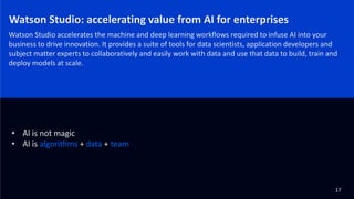 Watson Studio: accelerating value from AI for enterprises
Watson Studio accelerates the machine and deep learning workflows required to infuse AI into your
business to drive innovation. It provides a suite of tools for data scientists, application developers and
subject matter experts to collaboratively and easily work with data and use that data to build, train and
deploy models at scale.
17
• AI is not magic
• AI is algorithms + data + team
 