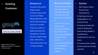  Existing
Customer
 Background
 GroupM is the world’s
largest media
investment group with
more than $102bn
billings (RECMA, 2016)
and 24,000 employees
across 81 countries
 They are a broker of
digital advertisement,
specialised in banner
placing in digital media
(web, cell phones…)
 Their Nordics team has
~8 data scientists
 Business Problem
 GroupM needs to know
when and where to
place advertisements
most effectively and
how much to charge for
it.
 To do so, they were
using manual
forecasting (based on
R) and they were
encountering difficulties
to scale out the
process.
 They were looking for a
way to effectively
automate their
analysis.
 Solution
 With Watson Studio,
Group M was
empowered to:
• To feed data into one
single platform, in a
structured way.
• To develop models with
common tooling and
reuse existing assets to
accelerate the
development of new use
cases.
• To consume their models
as micro-services through
rest APIs.
25
Geo: Nordics (Europe)
Sector: Commercial – Media &
Entertainment
Link to Case Study
 