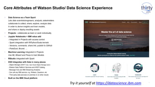 Core Attributes of Watson Studio/ Data Science Experience
27
• Data Science as a Team Sport
Lets data scientists/engineers, analysts, stakeholders
collaborate to collect, share, explore, analyze data
in order to derive insights and train models,
and share or deploy resulting assets
• Projects - collaborate as team or work individually
• Jupyter Notebooks + IBM value add
- Integrated in Projects with access control
- Spark integration with R/Python/Scala kernels
- Versions, comments, share link, publish to GitHub
- PixieDust, Brunel, …
• Machine Learning integrated in Projects:
Use ML Wizard and Flows to train Models
• RStudio integrated with Spark
• DSX Integrates with Data in many places
- Object Storage (SWIFT now, new Cloud Object Storage soon)
- Watson Data Platform Services and WDP Catalog
- Message Hub and IBM Streaming Analytics
- Can call any IBM service, e.g. Watson, Quantum, etc
- Third party data services on premise or on other clouds
• Built on the IBM Cloud platform
Try it yourself at https://datascience.ibm.com
 