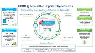 Power System
Linux Center
Engage with Clients, ISVs
& Partners to leverage
the benefits of Linux on
Power, using Open
Sources Solutions
Power Acceleration for
ISV’s
Leverage OpenSource
Databases in the
Competition with Oracle.
Software Defined
Infrastructure
Leverage Software Define
Infrastructure to expend
Modern Data Platform
Capabilities (Spectrum
Scale, ESS, LSF…)
PoT/ POC/Benchmarks
Talk &
Demonstrate
Exploration & Design
Workshops
Advanced
Technical Support
What we will deliver
Power Acceleration for
High Performance
HPC & HPDA
From traditional HPC on
POWER/GPU technologies
to FPGA based
Acceleration with
CAPI/SNAP
OSDB @ Montpellier Cognitive Systems Lab
Positioning IBM Power Systems at the heart of the Cognitive Era
HPC
GPU/NVlink & CAPI
Acceleration
Modern Data Platform
Competitive
Discussions
Hybrid Cognitive
Solutions
Spark/ Hadoop
In Memory /
Accelerated Database
Machine Learning / Deep
Learning
Cognitive
Systems Lab
Modern Data Platform to
Accelerated Workloads,
PowerAI & ML/DL
10001111010011101 1001011000111101
10001111010100110011 01101101010111
Highly Technical Skills & Hardware (S822LC for HPC & Big Data) available
PowerAI
Competitive & TCO
Eagle Teams
Leverage TCO Eagle Team
Studies & Competitive
Expertise (X86/Oracle)
How to engage us ?>
 