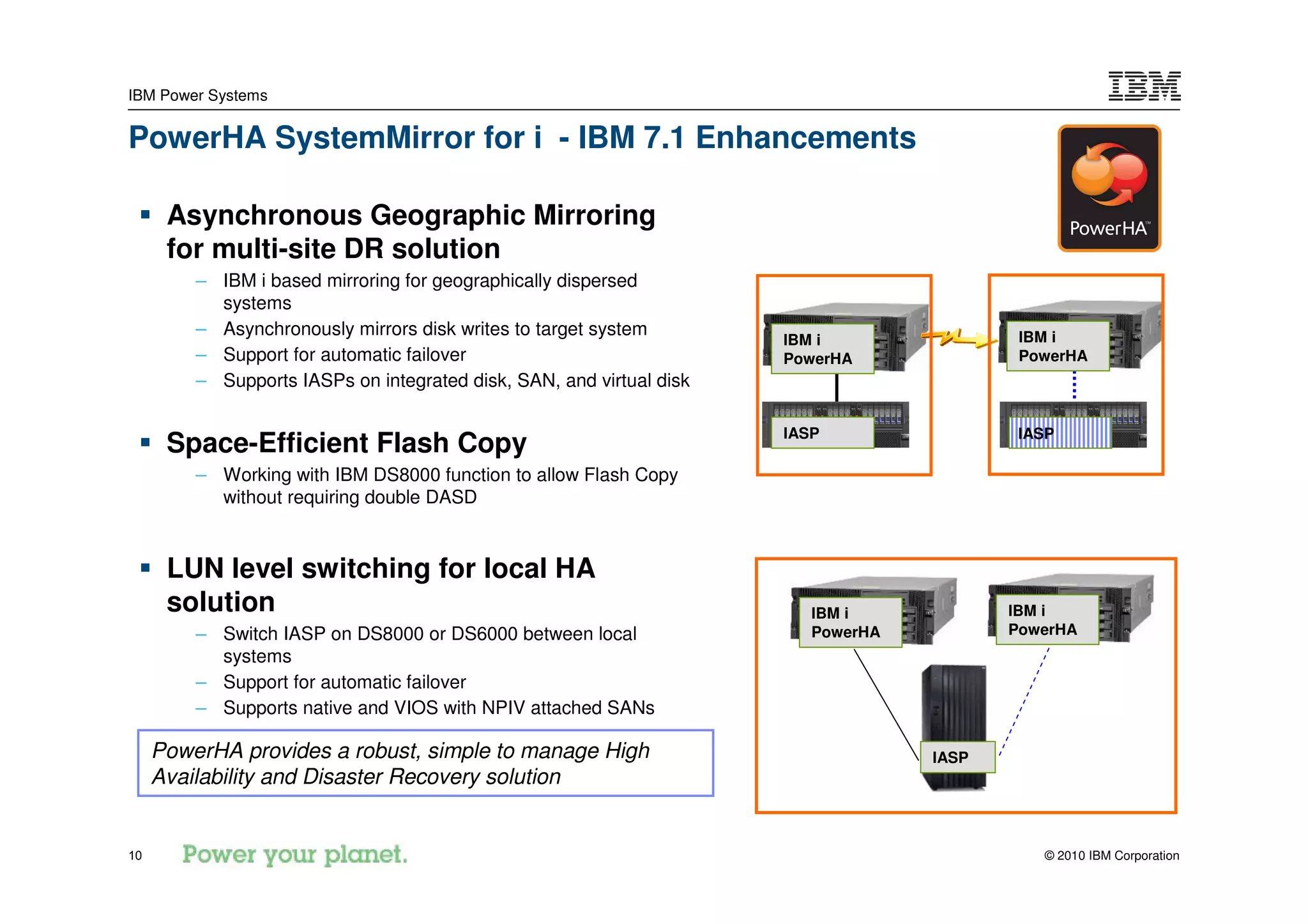 IBM Power Systems


PowerHA SystemMirror for i - IBM 7.1 Enhancements

      Asynchronous Geographic Mirroring
      for multi-site DR solution
         – IBM i based mirroring for geographically dispersed
           systems
         – Asynchronously mirrors disk writes to target system                             IBM i
                                                                      IBM i
         – Support for automatic failover                             PowerHA              PowerHA
         – Supports IASPs on integrated disk, SAN, and virtual disk

                                                                      IASP                 IASP
      Space-Efficient Flash Copy
         – Working with IBM DS8000 function to allow Flash Copy
           without requiring double DASD


      LUN level switching for local HA
      solution                                                           IBM i            IBM i
         – Switch IASP on DS8000 or DS6000 between local                 PowerHA          PowerHA
           systems
         – Support for automatic failover
         – Supports native and VIOS with NPIV attached SANs

     PowerHA provides a robust, simple to manage High                              IASP
     Availability and Disaster Recovery solution


10                                                                                           © 2010 IBM Corporation
 