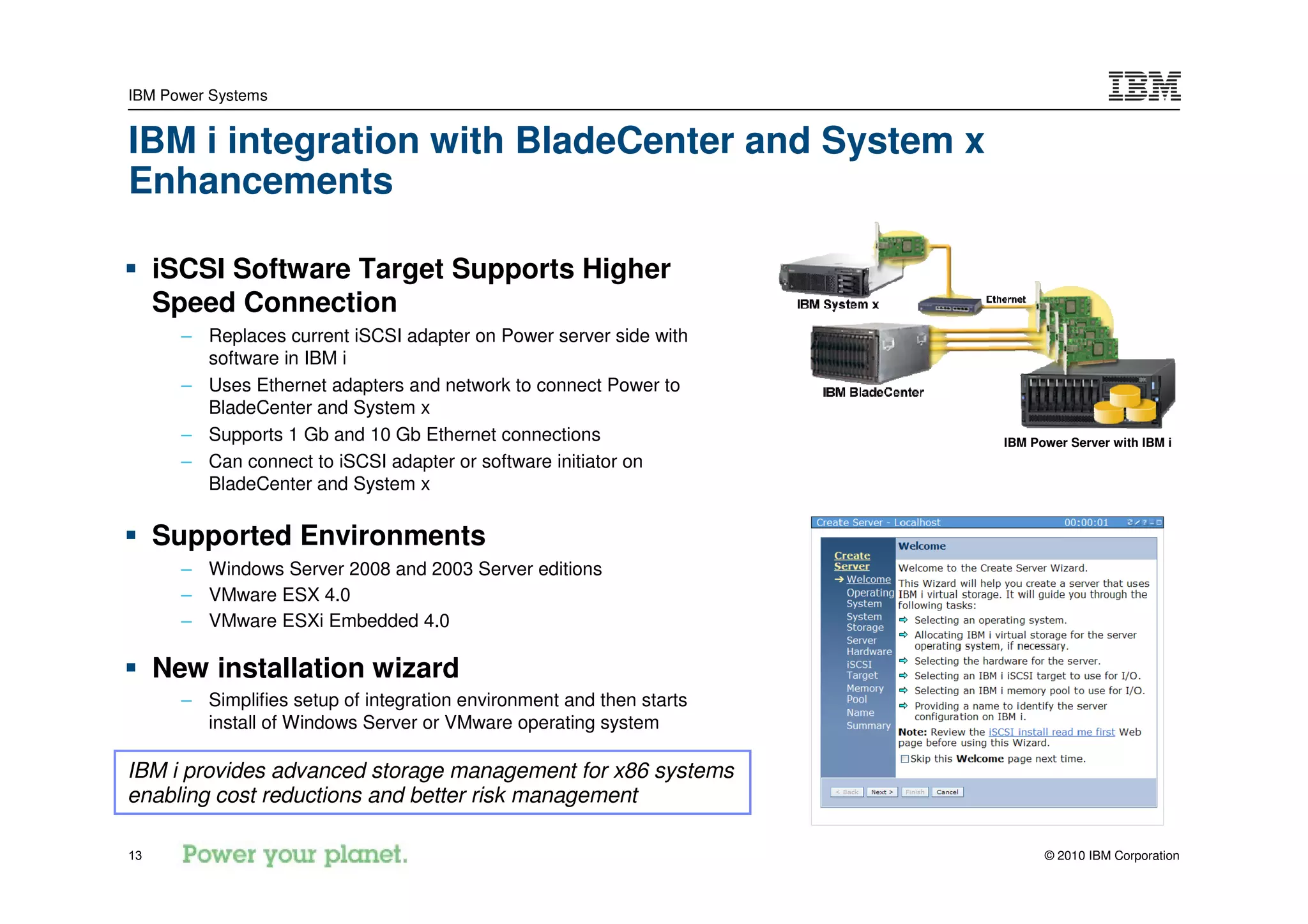 IBM Power Systems


IBM i integration with BladeCenter and System x
Enhancements

     iSCSI Software Target Supports Higher
     Speed Connection
       – Replaces current iSCSI adapter on Power server side with
         software in IBM i
       – Uses Ethernet adapters and network to connect Power to
         BladeCenter and System x
       – Supports 1 Gb and 10 Gb Ethernet connections                  IBM Power Server with IBM i
       – Can connect to iSCSI adapter or software initiator on
         BladeCenter and System x

     Supported Environments
       – Windows Server 2008 and 2003 Server editions
       – VMware ESX 4.0
       – VMware ESXi Embedded 4.0

     New installation wizard
       – Simplifies setup of integration environment and then starts
         install of Windows Server or VMware operating system

IBM i provides advanced storage management for x86 systems
enabling cost reductions and better risk management

13                                                                           © 2010 IBM Corporation
 