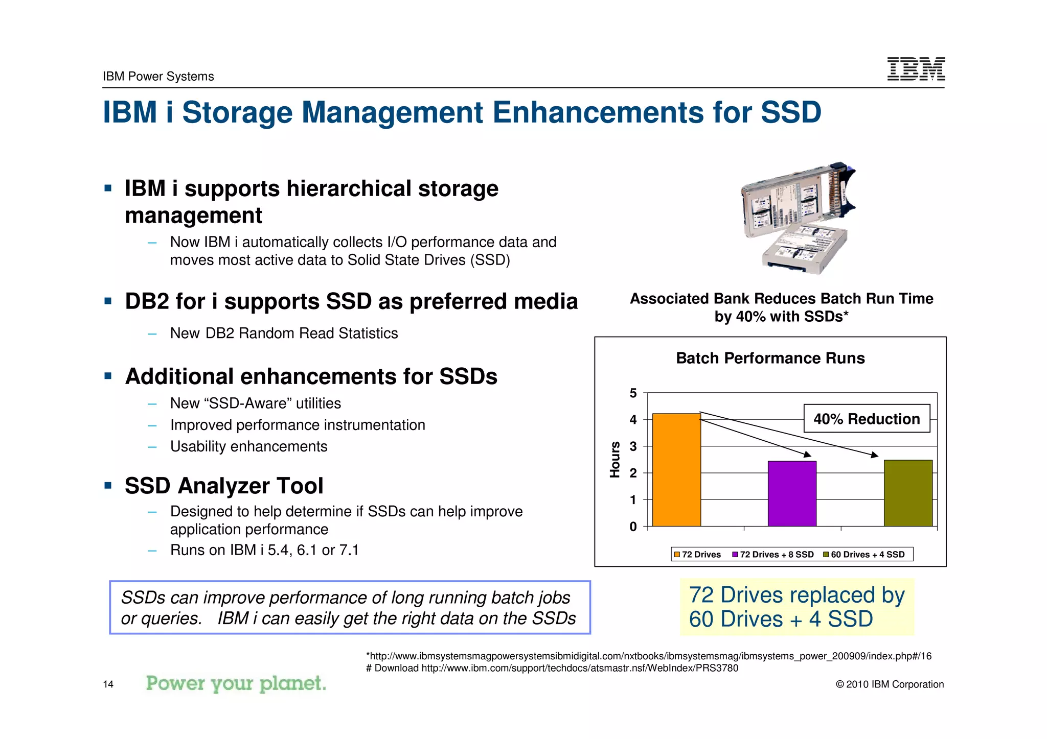IBM Power Systems


IBM i Storage Management Enhancements for SSD

     IBM i supports hierarchical storage
     management
        – Now IBM i automatically collects I/O performance data and
          moves most active data to Solid State Drives (SSD)

     DB2 for i supports SSD as preferred media                                                 Associated Bank Reduces Batch Run Time
                                                                                                          by 40% with SSDs*
        – New DB2 Random Read Statistics
                                                                                                    Batch Performance Runs
     Additional enhancements for SSDs
                                                                                               5
        – New “SSD-Aware” utilities
        – Improved performance instrumentation                                                 4                                  40% Reduction
        – Usability enhancements




                                                                                       Hours
                                                                                               3

                                                                                               2
     SSD Analyzer Tool                                                                         1
        – Designed to help determine if SSDs can help improve
          application performance                                                              0
        – Runs on IBM i 5.4, 6.1 or 7.1                                                               72 Drives   72 Drives + 8 SSD   60 Drives + 4 SSD




     SSDs can improve performance of long running batch jobs                                           72 Drives replaced by
     or queries. IBM i can easily get the right data on the SSDs                                       60 Drives + 4 SSD
                                       *http://www.ibmsystemsmagpowersystemsibmidigital.com/nxtbooks/ibmsystemsmag/ibmsystems_power_200909/index.php#/16
                                       # Download http://www.ibm.com/support/techdocs/atsmastr.nsf/WebIndex/PRS3780
14                                                                                                                                     © 2010 IBM Corporation
 