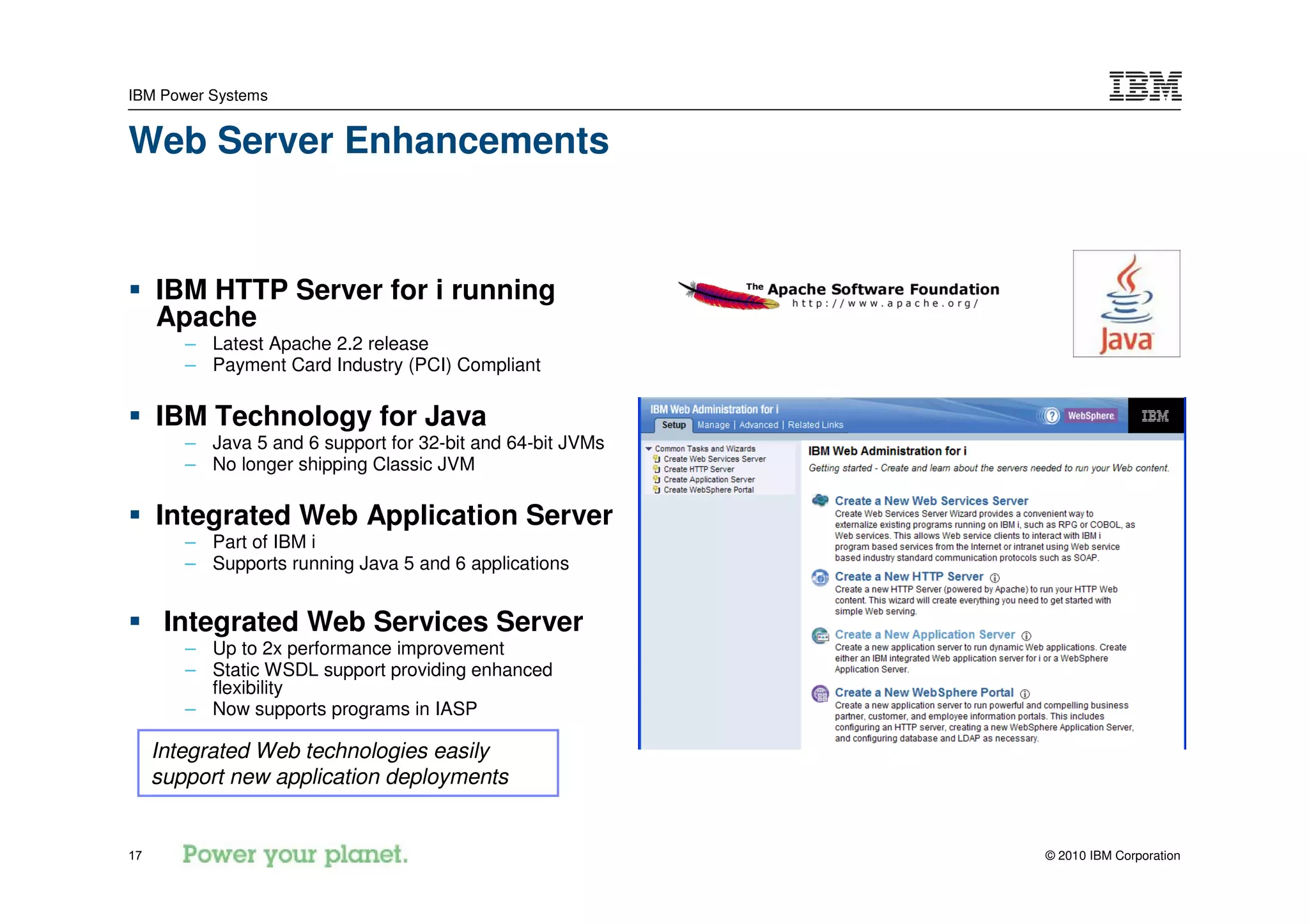 IBM Power Systems


Web Server Enhancements


     IBM HTTP Server for i running
     Apache
        – Latest Apache 2.2 release
        – Payment Card Industry (PCI) Compliant

     IBM Technology for Java
        – Java 5 and 6 support for 32-bit and 64-bit JVMs
        – No longer shipping Classic JVM

     Integrated Web Application Server
        – Part of IBM i
        – Supports running Java 5 and 6 applications


      Integrated Web Services Server
        – Up to 2x performance improvement
        – Static WSDL support providing enhanced
          flexibility
        – Now supports programs in IASP

     Integrated Web technologies easily
     support new application deployments


17                                                          © 2010 IBM Corporation
 