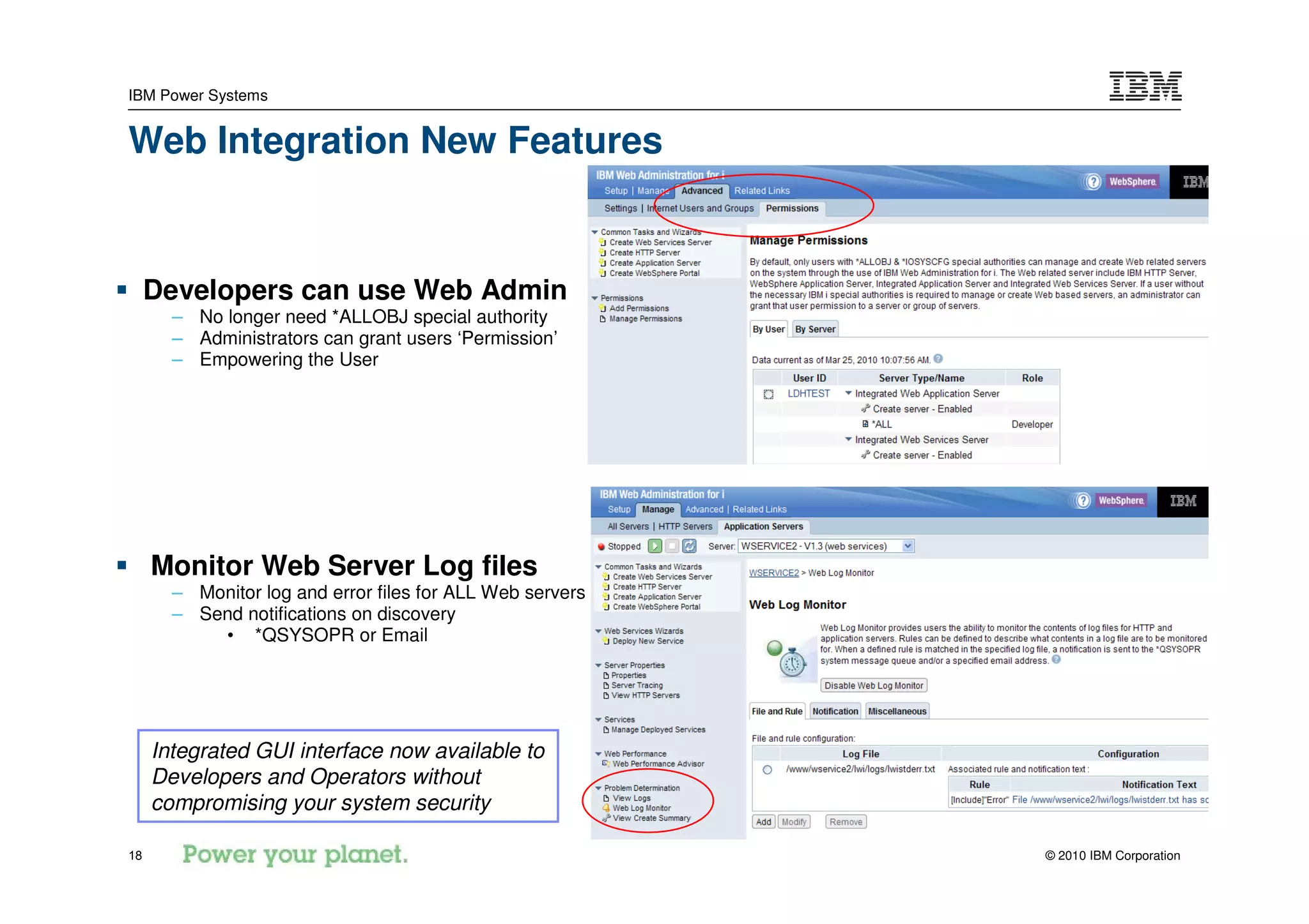 IBM Power Systems


Web Integration New Features


     Developers can use Web Admin
       – No longer need *ALLOBJ special authority
       – Administrators can grant users ‘Permission’
       – Empowering the User




     Monitor Web Server Log files
       – Monitor log and error files for ALL Web servers
       – Send notifications on discovery
           • *QSYSOPR or Email




     Integrated GUI interface now available to
     Developers and Operators without
     compromising your system security

18                                                         © 2010 IBM Corporation
 