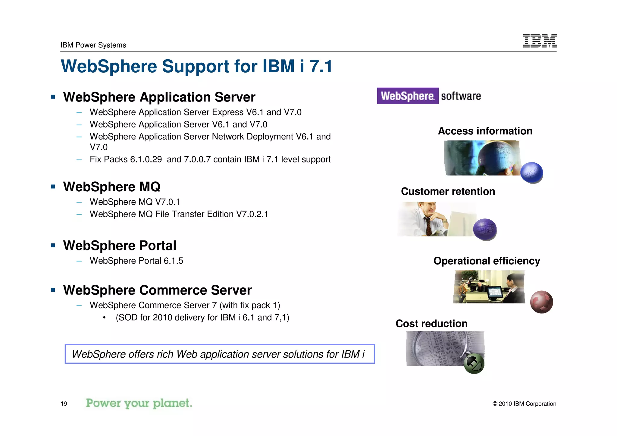 IBM Power Systems


WebSphere Support for IBM i 7.1
WebSphere Application Server
      – WebSphere Application Server Express V6.1 and V7.0
      – WebSphere Application Server V6.1 and V7.0
      – WebSphere Application Server Network Deployment V6.1 and
                                                                                 Access information
        V7.0
      – Fix Packs 6.1.0.29 and 7.0.0.7 contain IBM i 7.1 level support


WebSphere MQ                                                              Customer retention
      – WebSphere MQ V7.0.1
      – WebSphere MQ File Transfer Edition V7.0.2.1


WebSphere Portal
      – WebSphere Portal 6.1.5                                                  Operational efficiency

WebSphere Commerce Server
      – WebSphere Commerce Server 7 (with fix pack 1)
          • (SOD for 2010 delivery for IBM i 6.1 and 7,1)
                                                                         Cost reduction

     WebSphere offers rich Web application server solutions for IBM i



19                                                                                          © 2010 IBM Corporation
 