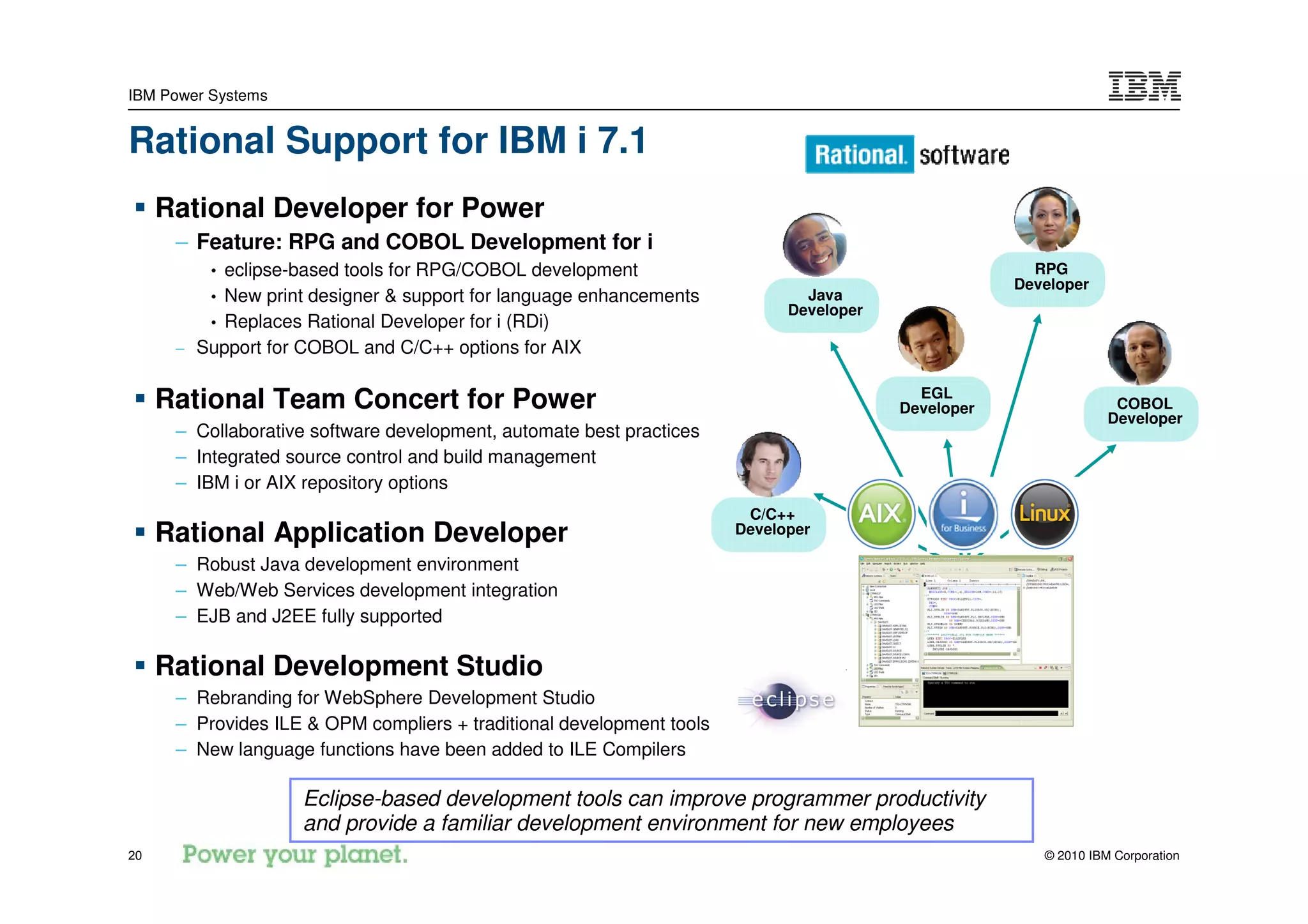IBM Power Systems


Rational Support for IBM i 7.1
     Rational Developer for Power
      – Feature: RPG and COBOL Development for i
          •eclipse-based tools for RPG/COBOL development                                               RPG
                                                                                                     Developer
         • New print designer & support for language enhancements              Java
                                                                             Developer
         • Replaces Rational Developer for i (RDi)
      – Support for COBOL and C/C++ options for AIX

                                                                                           EGL
     Rational Team Concert for Power                                                     Developer                 COBOL
                                                                                                                  Developer
      – Collaborative software development, automate best practices
      – Integrated source control and build management
      – IBM i or AIX repository options
                                                                        C/C++
     Rational Application Developer                                    Developer

      – Robust Java development environment
      – Web/Web Services development integration
      – EJB and J2EE fully supported

     Rational Development Studio
      – Rebranding for WebSphere Development Studio
      – Provides ILE & OPM compliers + traditional development tools
      – New language functions have been added to ILE Compilers

                    Eclipse-based development tools can improve programmer productivity
                    and provide a familiar development environment for new employees
20                                                                                                      © 2010 IBM Corporation
 