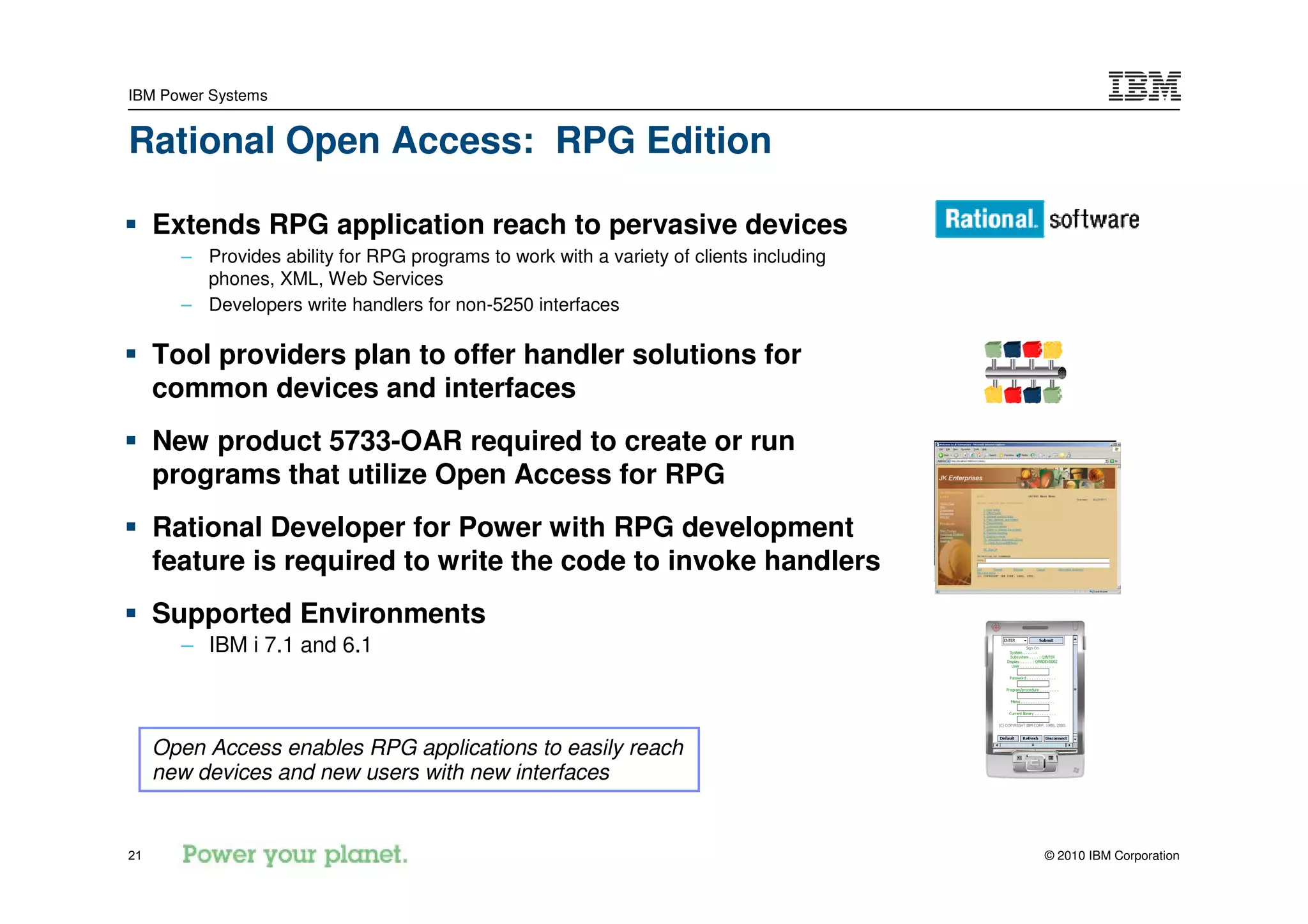IBM Power Systems


Rational Open Access: RPG Edition

     Extends RPG application reach to pervasive devices
       – Provides ability for RPG programs to work with a variety of clients including
         phones, XML, Web Services
       – Developers write handlers for non-5250 interfaces

     Tool providers plan to offer handler solutions for
     common devices and interfaces
     New product 5733-OAR required to create or run
     programs that utilize Open Access for RPG
     Rational Developer for Power with RPG development
     feature is required to write the code to invoke handlers
     Supported Environments
       – IBM i 7.1 and 6.1



     Open Access enables RPG applications to easily reach
     new devices and new users with new interfaces


21                                                                                       © 2010 IBM Corporation
 