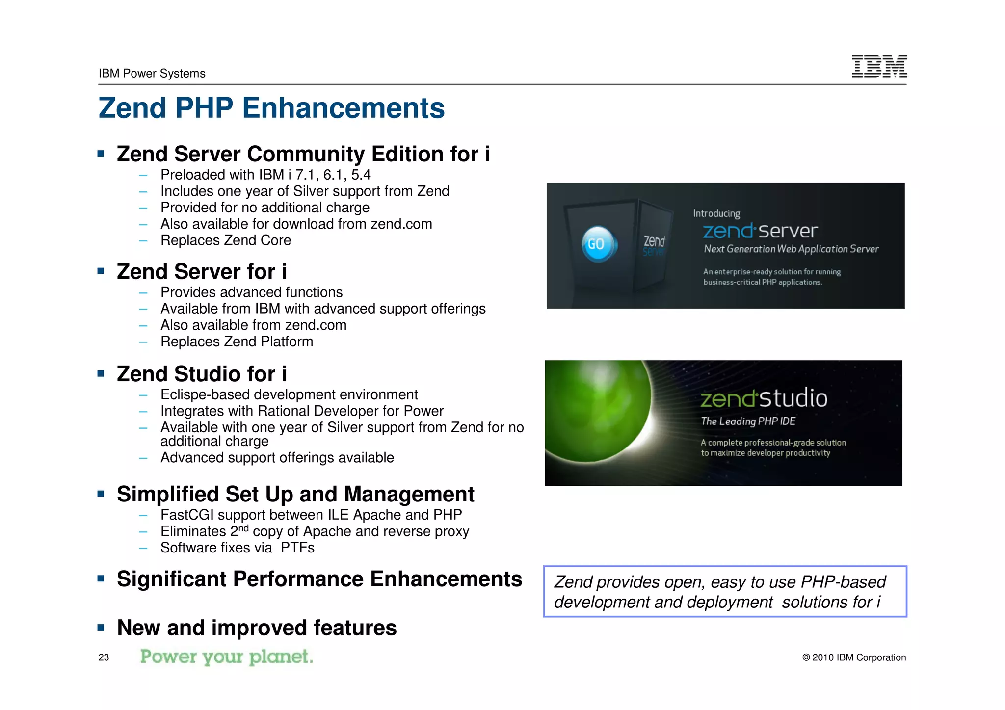 IBM Power Systems


Zend PHP Enhancements
     Zend Server Community Edition for i
       –   Preloaded with IBM i 7.1, 6.1, 5.4
       –   Includes one year of Silver support from Zend
       –   Provided for no additional charge
       –   Also available for download from zend.com
       –   Replaces Zend Core

     Zend Server for i
       –   Provides advanced functions
       –   Available from IBM with advanced support offerings
       –   Also available from zend.com
       –   Replaces Zend Platform

     Zend Studio for i
       – Eclispe-based development environment
       – Integrates with Rational Developer for Power
       – Available with one year of Silver support from Zend for no
         additional charge
       – Advanced support offerings available

     Simplified Set Up and Management
       – FastCGI support between ILE Apache and PHP
       – Eliminates 2nd copy of Apache and reverse proxy
       – Software fixes via PTFs

     Significant Performance Enhancements                             Zend provides open, easy to use PHP-based
                                                                      development and deployment solutions for i
     New and improved features
23                                                                                                   © 2010 IBM Corporation
 