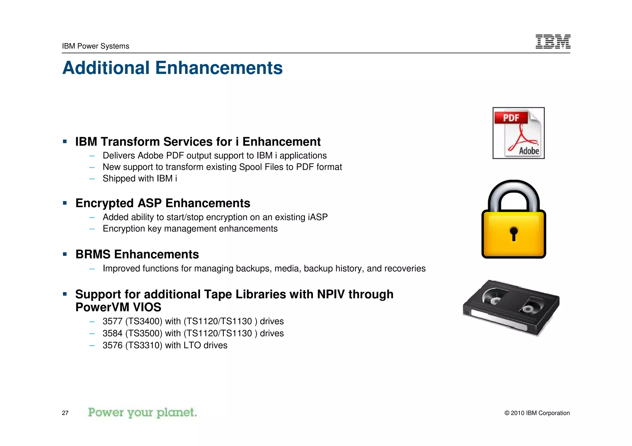 IBM Power Systems


Additional Enhancements


     IBM Transform Services for i Enhancement
       – Delivers Adobe PDF output support to IBM i applications
       – New support to transform existing Spool Files to PDF format
       – Shipped with IBM i

     Encrypted ASP Enhancements
       – Added ability to start/stop encryption on an existing iASP
       – Encryption key management enhancements

     BRMS Enhancements
       – Improved functions for managing backups, media, backup history, and recoveries

     Support for additional Tape Libraries with NPIV through
     PowerVM VIOS
       – 3577 (TS3400) with (TS1120/TS1130 ) drives
       – 3584 (TS3500) with (TS1120/TS1130 ) drives
       – 3576 (TS3310) with LTO drives




27                                                                                        © 2010 IBM Corporation
 