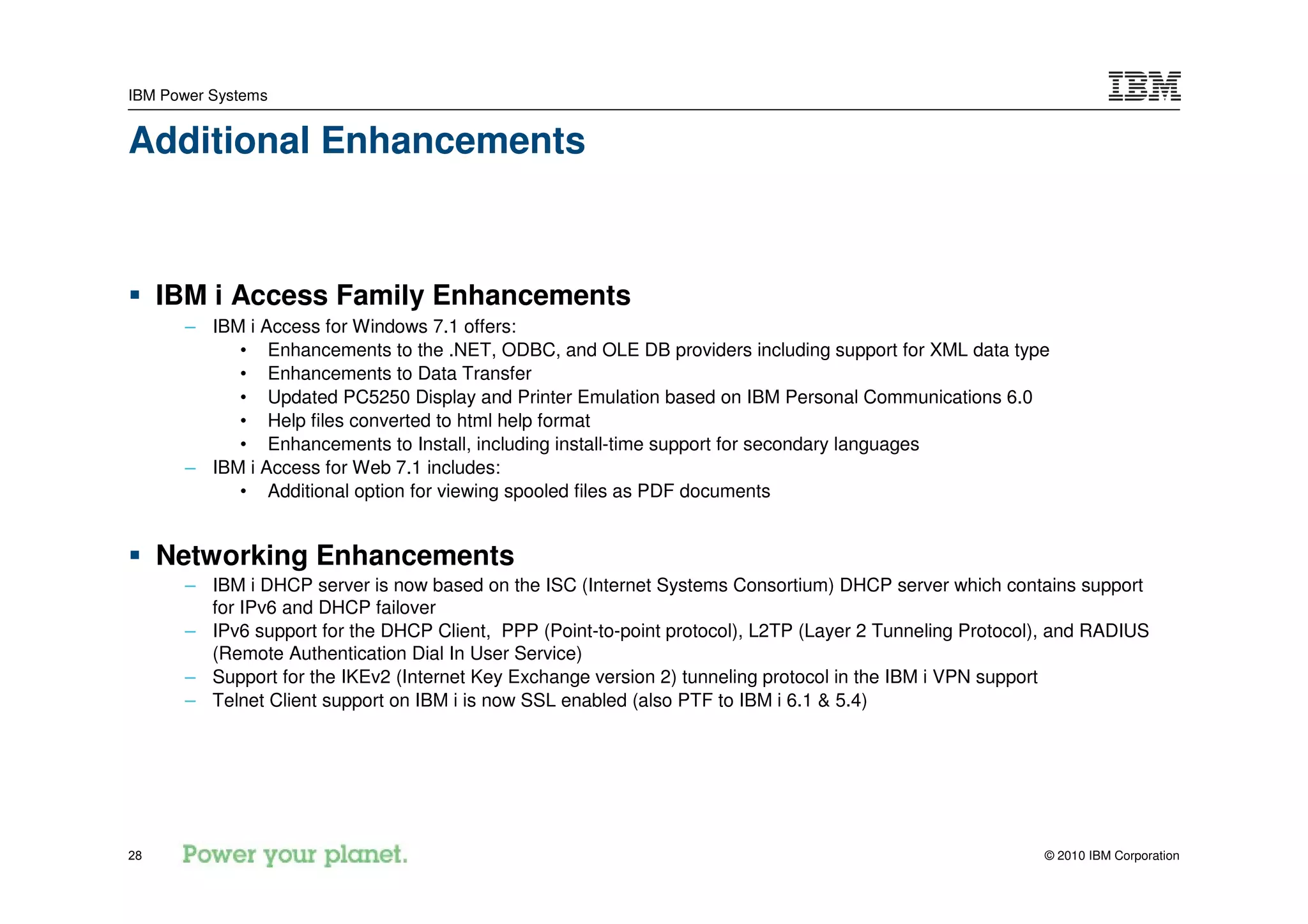 IBM Power Systems


Additional Enhancements



     IBM i Access Family Enhancements
      – IBM i Access for Windows 7.1 offers:
           • Enhancements to the .NET, ODBC, and OLE DB providers including support for XML data type
           • Enhancements to Data Transfer
           • Updated PC5250 Display and Printer Emulation based on IBM Personal Communications 6.0
           • Help files converted to html help format
           • Enhancements to Install, including install-time support for secondary languages
      – IBM i Access for Web 7.1 includes:
           • Additional option for viewing spooled files as PDF documents


     Networking Enhancements
      – IBM i DHCP server is now based on the ISC (Internet Systems Consortium) DHCP server which contains support
        for IPv6 and DHCP failover
      – IPv6 support for the DHCP Client, PPP (Point-to-point protocol), L2TP (Layer 2 Tunneling Protocol), and RADIUS
        (Remote Authentication Dial In User Service)
      – Support for the IKEv2 (Internet Key Exchange version 2) tunneling protocol in the IBM i VPN support
      – Telnet Client support on IBM i is now SSL enabled (also PTF to IBM i 6.1 & 5.4)




28                                                                                                       © 2010 IBM Corporation
 