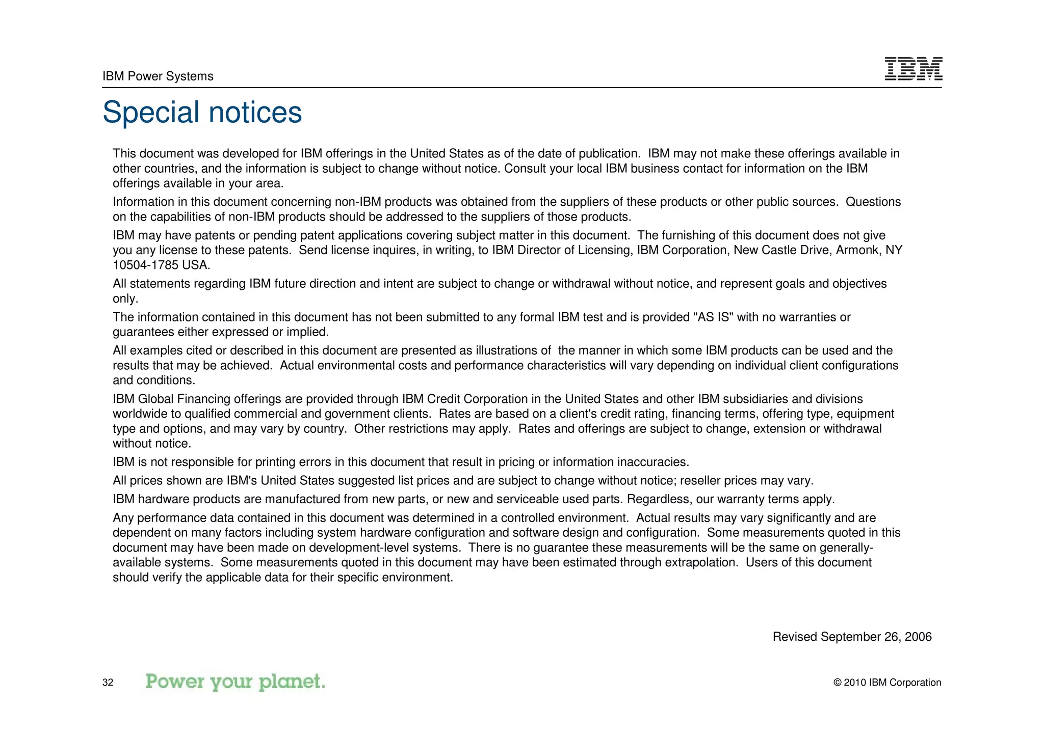IBM Power Systems


Special notices
 This document was developed for IBM offerings in the United States as of the date of publication. IBM may not make these offerings available in
 other countries, and the information is subject to change without notice. Consult your local IBM business contact for information on the IBM
 offerings available in your area.
 Information in this document concerning non-IBM products was obtained from the suppliers of these products or other public sources. Questions
 on the capabilities of non-IBM products should be addressed to the suppliers of those products.
 IBM may have patents or pending patent applications covering subject matter in this document. The furnishing of this document does not give
 you any license to these patents. Send license inquires, in writing, to IBM Director of Licensing, IBM Corporation, New Castle Drive, Armonk, NY
 10504-1785 USA.
 All statements regarding IBM future direction and intent are subject to change or withdrawal without notice, and represent goals and objectives
 only.
 The information contained in this document has not been submitted to any formal IBM test and is provided "AS IS" with no warranties or
 guarantees either expressed or implied.
 All examples cited or described in this document are presented as illustrations of the manner in which some IBM products can be used and the
 results that may be achieved. Actual environmental costs and performance characteristics will vary depending on individual client configurations
 and conditions.
 IBM Global Financing offerings are provided through IBM Credit Corporation in the United States and other IBM subsidiaries and divisions
 worldwide to qualified commercial and government clients. Rates are based on a client's credit rating, financing terms, offering type, equipment
 type and options, and may vary by country. Other restrictions may apply. Rates and offerings are subject to change, extension or withdrawal
 without notice.
 IBM is not responsible for printing errors in this document that result in pricing or information inaccuracies.
 All prices shown are IBM's United States suggested list prices and are subject to change without notice; reseller prices may vary.
 IBM hardware products are manufactured from new parts, or new and serviceable used parts. Regardless, our warranty terms apply.
 Any performance data contained in this document was determined in a controlled environment. Actual results may vary significantly and are
 dependent on many factors including system hardware configuration and software design and configuration. Some measurements quoted in this
 document may have been made on development-level systems. There is no guarantee these measurements will be the same on generally-
 available systems. Some measurements quoted in this document may have been estimated through extrapolation. Users of this document
 should verify the applicable data for their specific environment.



                                                                                                                           Revised September 26, 2006


32                                                                                                                                    © 2010 IBM Corporation
 