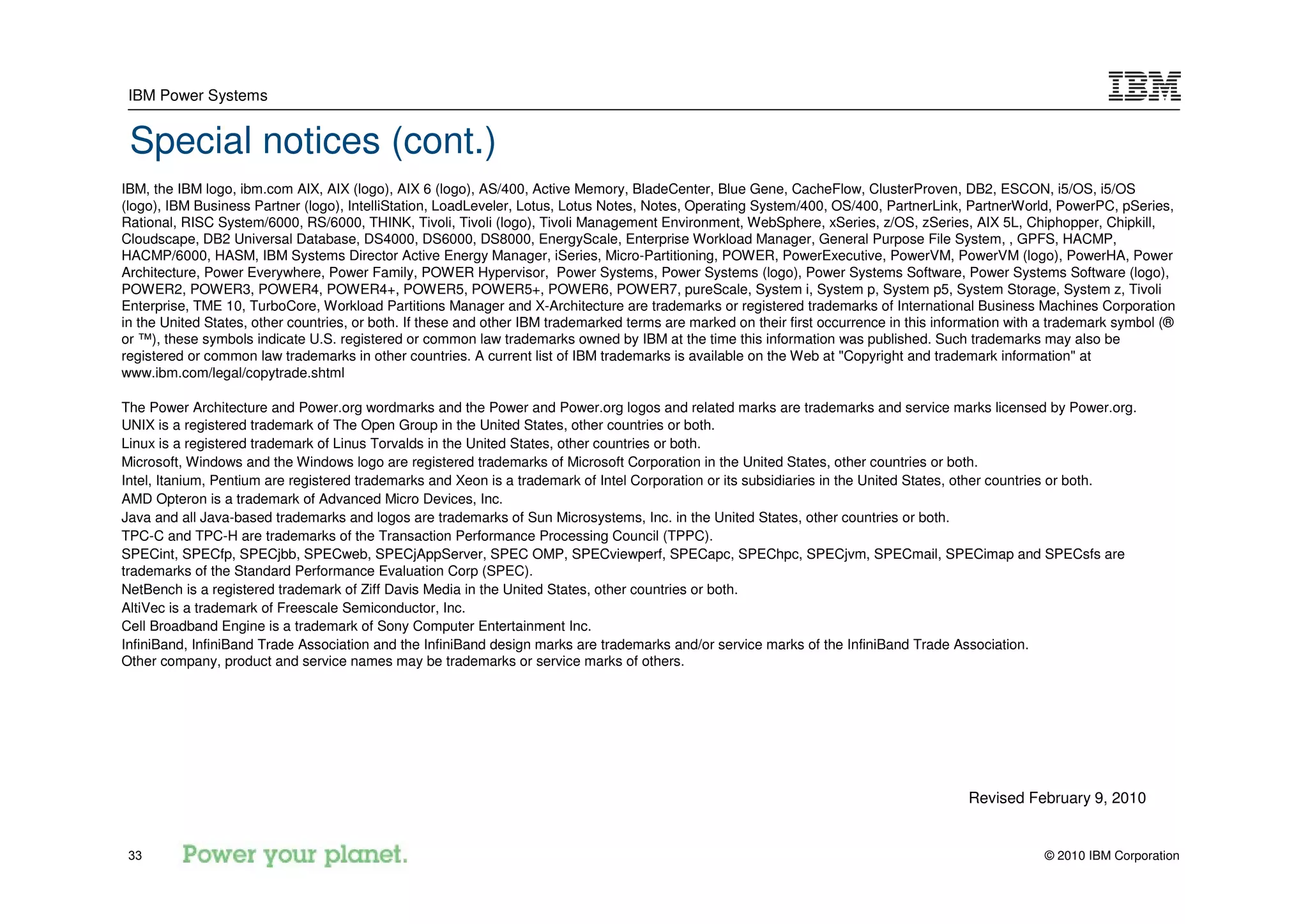 IBM Power Systems


 Special notices (cont.)
IBM, the IBM logo, ibm.com AIX, AIX (logo), AIX 6 (logo), AS/400, Active Memory, BladeCenter, Blue Gene, CacheFlow, ClusterProven, DB2, ESCON, i5/OS, i5/OS
(logo), IBM Business Partner (logo), IntelliStation, LoadLeveler, Lotus, Lotus Notes, Notes, Operating System/400, OS/400, PartnerLink, PartnerWorld, PowerPC, pSeries,
Rational, RISC System/6000, RS/6000, THINK, Tivoli, Tivoli (logo), Tivoli Management Environment, WebSphere, xSeries, z/OS, zSeries, AIX 5L, Chiphopper, Chipkill,
Cloudscape, DB2 Universal Database, DS4000, DS6000, DS8000, EnergyScale, Enterprise Workload Manager, General Purpose File System, , GPFS, HACMP,
HACMP/6000, HASM, IBM Systems Director Active Energy Manager, iSeries, Micro-Partitioning, POWER, PowerExecutive, PowerVM, PowerVM (logo), PowerHA, Power
Architecture, Power Everywhere, Power Family, POWER Hypervisor, Power Systems, Power Systems (logo), Power Systems Software, Power Systems Software (logo),
POWER2, POWER3, POWER4, POWER4+, POWER5, POWER5+, POWER6, POWER7, pureScale, System i, System p, System p5, System Storage, System z, Tivoli
Enterprise, TME 10, TurboCore, Workload Partitions Manager and X-Architecture are trademarks or registered trademarks of International Business Machines Corporation
in the United States, other countries, or both. If these and other IBM trademarked terms are marked on their first occurrence in this information with a trademark symbol (®
or ™), these symbols indicate U.S. registered or common law trademarks owned by IBM at the time this information was published. Such trademarks may also be
registered or common law trademarks in other countries. A current list of IBM trademarks is available on the Web at "Copyright and trademark information" at
www.ibm.com/legal/copytrade.shtml

The Power Architecture and Power.org wordmarks and the Power and Power.org logos and related marks are trademarks and service marks licensed by Power.org.
UNIX is a registered trademark of The Open Group in the United States, other countries or both.
Linux is a registered trademark of Linus Torvalds in the United States, other countries or both.
Microsoft, Windows and the Windows logo are registered trademarks of Microsoft Corporation in the United States, other countries or both.
Intel, Itanium, Pentium are registered trademarks and Xeon is a trademark of Intel Corporation or its subsidiaries in the United States, other countries or both.
AMD Opteron is a trademark of Advanced Micro Devices, Inc.
Java and all Java-based trademarks and logos are trademarks of Sun Microsystems, Inc. in the United States, other countries or both.
TPC-C and TPC-H are trademarks of the Transaction Performance Processing Council (TPPC).
SPECint, SPECfp, SPECjbb, SPECweb, SPECjAppServer, SPEC OMP, SPECviewperf, SPECapc, SPEChpc, SPECjvm, SPECmail, SPECimap and SPECsfs are
trademarks of the Standard Performance Evaluation Corp (SPEC).
NetBench is a registered trademark of Ziff Davis Media in the United States, other countries or both.
AltiVec is a trademark of Freescale Semiconductor, Inc.
Cell Broadband Engine is a trademark of Sony Computer Entertainment Inc.
InfiniBand, InfiniBand Trade Association and the InfiniBand design marks are trademarks and/or service marks of the InfiniBand Trade Association.
Other company, product and service names may be trademarks or service marks of others.




                                                                                                                                          Revised February 9, 2010


 33                                                                                                                                                   © 2010 IBM Corporation
 