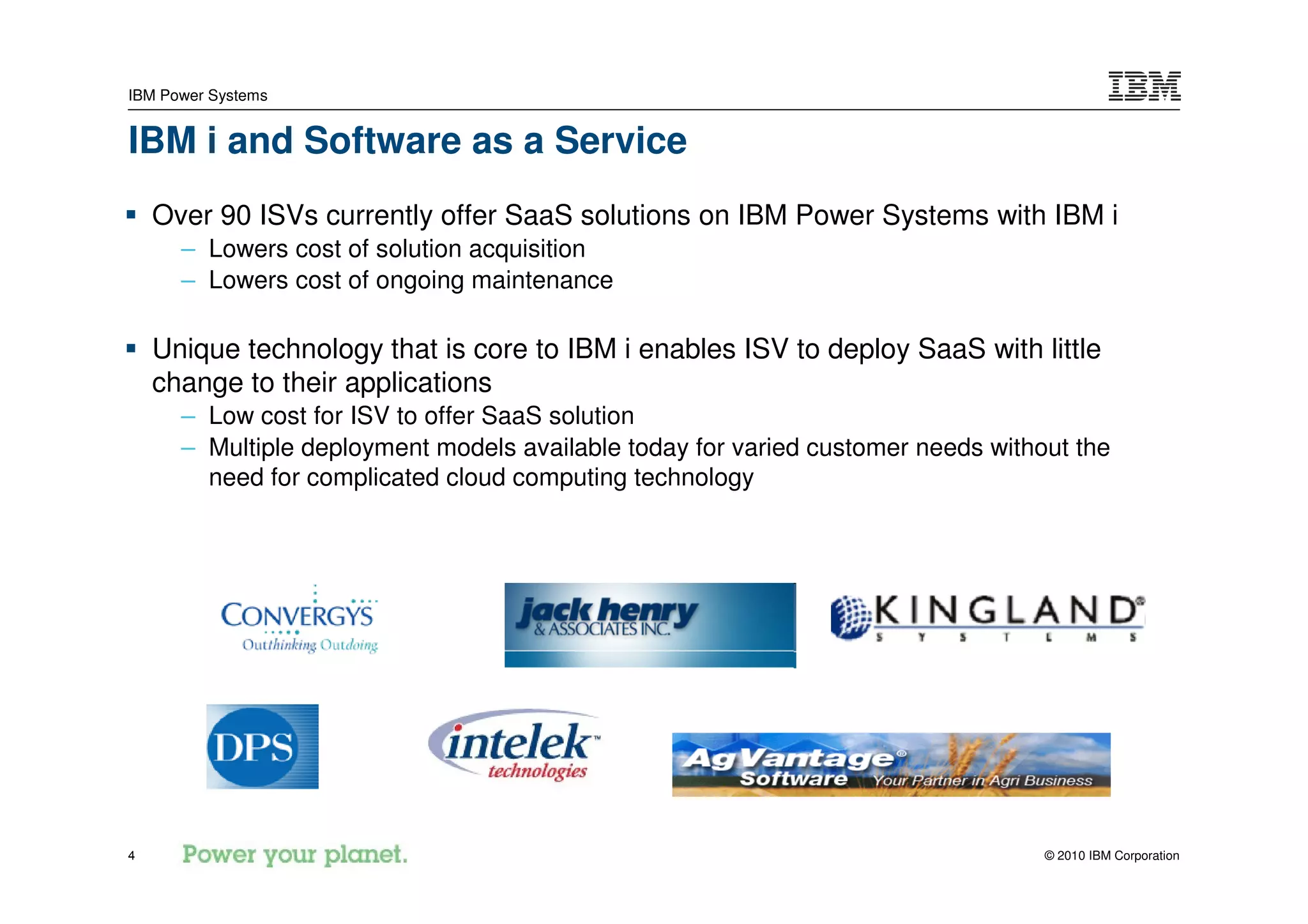 IBM Power Systems


IBM i and Software as a Service
    Over 90 ISVs currently offer SaaS solutions on IBM Power Systems with IBM i
      – Lowers cost of solution acquisition
      – Lowers cost of ongoing maintenance

    Unique technology that is core to IBM i enables ISV to deploy SaaS with little
    change to their applications
      – Low cost for ISV to offer SaaS solution
      – Multiple deployment models available today for varied customer needs without the
        need for complicated cloud computing technology




4                                                                                 © 2010 IBM Corporation
 
