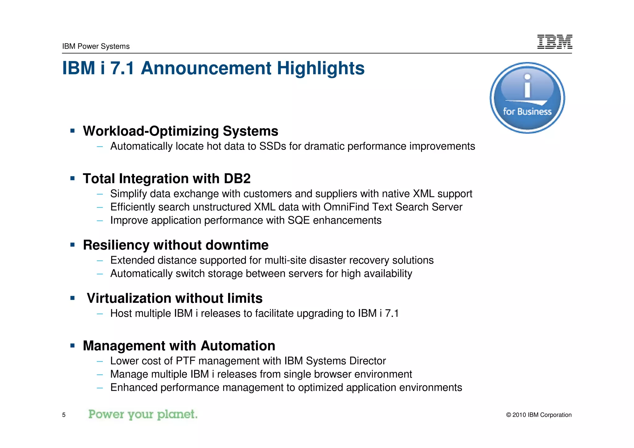 IBM Power Systems


IBM i 7.1 Announcement Highlights


     Workload-Optimizing Systems
        – Automatically locate hot data to SSDs for dramatic performance improvements


     Total Integration with DB2
        – Simplify data exchange with customers and suppliers with native XML support
        – Efficiently search unstructured XML data with OmniFind Text Search Server
        – Improve application performance with SQE enhancements

     Resiliency without downtime
        – Extended distance supported for multi-site disaster recovery solutions
        – Automatically switch storage between servers for high availability

      Virtualization without limits
        – Host multiple IBM i releases to facilitate upgrading to IBM i 7.1


     Management with Automation
        – Lower cost of PTF management with IBM Systems Director
        – Manage multiple IBM i releases from single browser environment
        – Enhanced performance management to optimized application environments

5                                                                                       © 2010 IBM Corporation
 