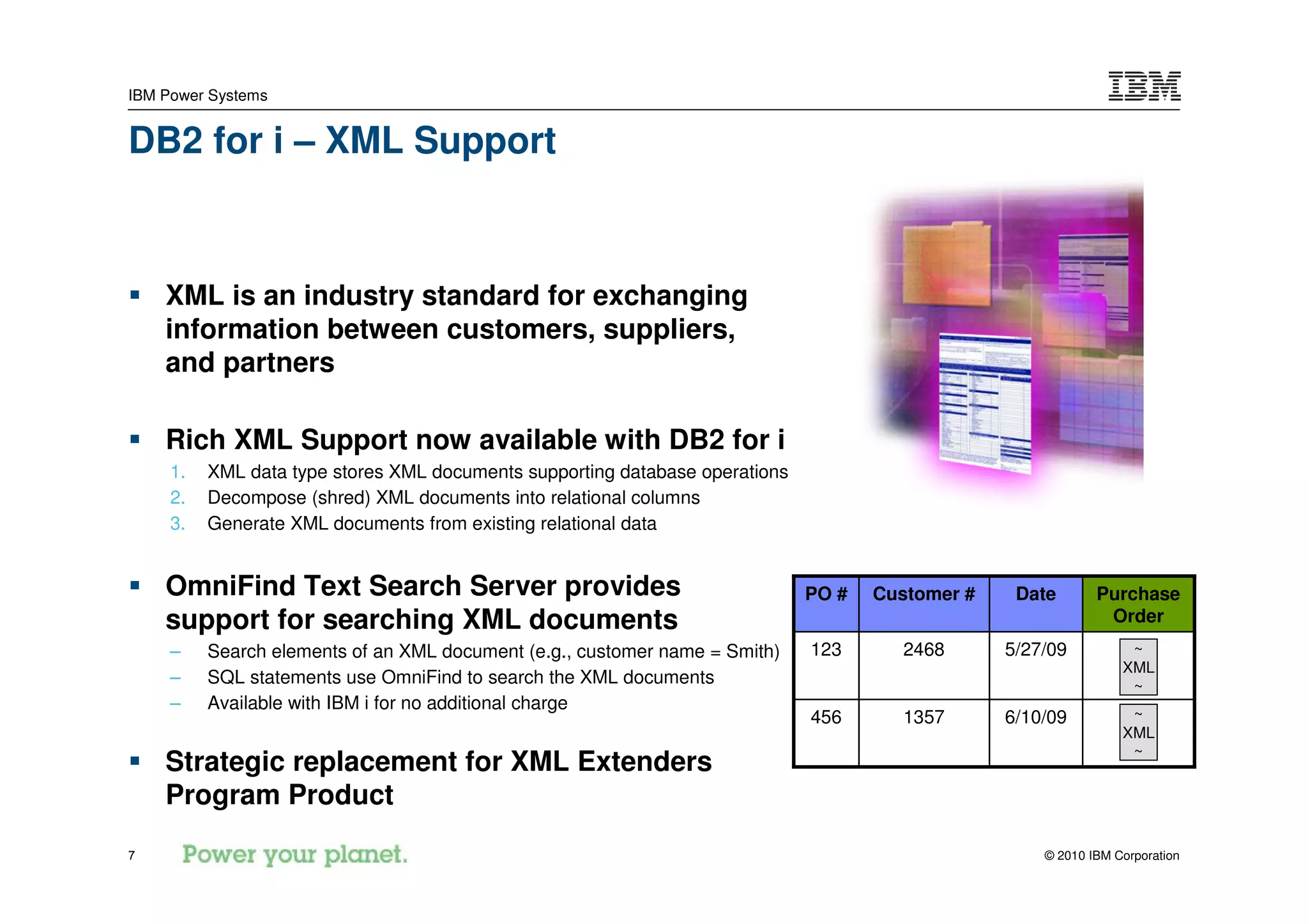 IBM Power Systems


DB2 for i – XML Support



    XML is an industry standard for exchanging
    information between customers, suppliers,
    and partners

    Rich XML Support now available with DB2 for i
     1.   XML data type stores XML documents supporting database operations
     2.   Decompose (shred) XML documents into relational columns
     3.   Generate XML documents from existing relational data


    OmniFind Text Search Server provides                                      PO #   Customer #    Date       Purchase
    support for searching XML documents                                                                        Order
     –    Search elements of an XML document (e.g., customer name = Smith)    123      2468       5/27/09          ~
                                                                                                                  XML
     –    SQL statements use OmniFind to search the XML documents                                                  ~
     –    Available with IBM i for no additional charge
                                                                              456      1357       6/10/09          ~
                                                                                                                  XML
                                                                                                                   ~
    Strategic replacement for XML Extenders
    Program Product
7                                                                                                     © 2010 IBM Corporation
 