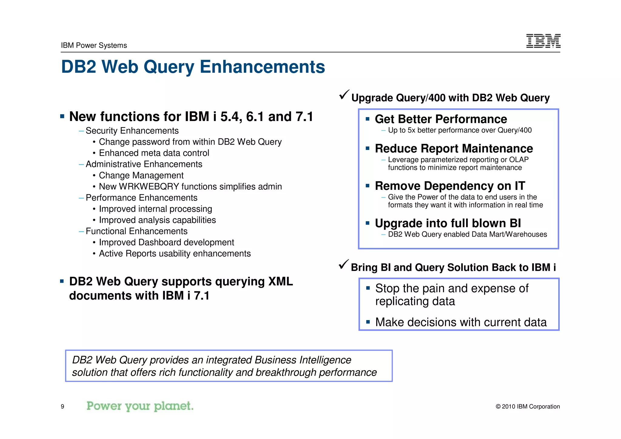 IBM Power Systems


DB2 Web Query Enhancements
                                                                  Upgrade Query/400 with DB2 Web Query
    New functions for IBM i 5.4, 6.1 and 7.1                           Get Better Performance
     – Security Enhancements                                               – Up to 5x better performance over Query/400
        • Change password from within DB2 Web Query
        • Enhanced meta data control                                   Reduce Report Maintenance
                                                                           – Leverage parameterized reporting or OLAP
     – Administrative Enhancements                                           functions to minimize report maintenance
        • Change Management
        • New WRKWEBQRY functions simplifies admin                     Remove Dependency on IT
     – Performance Enhancements                                            – Give the Power of the data to end users in the
                                                                             formats they want it with information in real time
        • Improved internal processing
        • Improved analysis capabilities                               Upgrade into full blown BI
     – Functional Enhancements                                             – DB2 Web Query enabled Data Mart/Warehouses
        • Improved Dashboard development
        • Active Reports usability enhancements
                                                                  Bring BI and Query Solution Back to IBM i
    DB2 Web Query supports querying XML
                                                                       Stop the pain and expense of
    documents with IBM i 7.1                                           replicating data
                                                                       Make decisions with current data


    DB2 Web Query provides an integrated Business Intelligence
    solution that offers rich functionality and breakthrough performance


9                                                                                                              © 2010 IBM Corporation
 