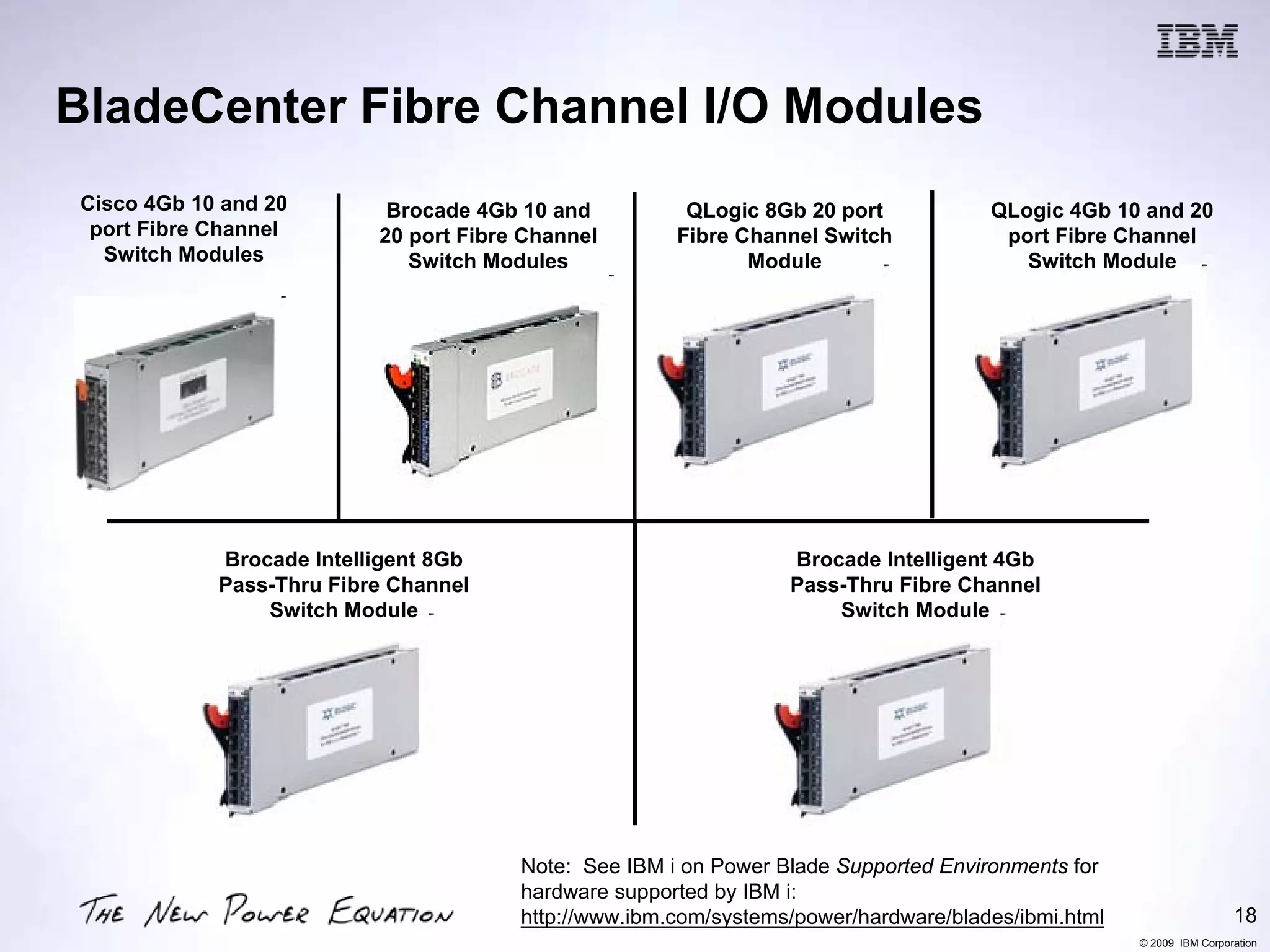 BladeCenter Fibre Channel I/O Modules
 Cisco 4Gb 10 and 20        Brocade 4Gb 10 and          QLogic 8Gb 20 port            QLogic 4Gb 10 and 20
  port Fibre Channel       20 port Fibre Channel       Fibre Channel Switch            port Fibre Channel
   Switch Modules             Switch Modules                  Module                     Switch Module




             Brocade Intelligent 8Gb                              Brocade Intelligent 4Gb
             Pass-Thru Fibre Channel                              Pass-Thru Fibre Channel
                 Switch Module                                        Switch Module




                                        Note: See IBM i on Power Blade Supported Environments for
                                        hardware supported by IBM i:
                                        http://www.ibm.com/systems/power/hardware/blades/ibmi.html                    18
                                                                                                     © 2009 IBM Corporation
 
