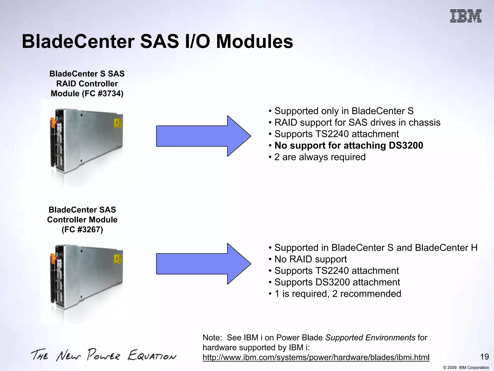 BladeCenter SAS I/O Modules
  BladeCenter S SAS
   RAID Controller
  Module (FC #3734)

                                      • Supported only in BladeCenter S
                                      • RAID support for SAS drives in chassis
                                      • Supports TS2240 attachment
                                      • No support for attaching DS3200
                                      • 2 are always required




  BladeCenter SAS
  Controller Module
     (FC #3267)

                                      • Supported in BladeCenter S and BladeCenter H
                                      • No RAID support
                                      • Supports TS2240 attachment
                                      • Supports DS3200 attachment
                                      • 1 is required, 2 recommended



                      Note: See IBM i on Power Blade Supported Environments for
                      hardware supported by IBM i:
                      http://www.ibm.com/systems/power/hardware/blades/ibmi.html                    19
                                                                                   © 2009 IBM Corporation
 