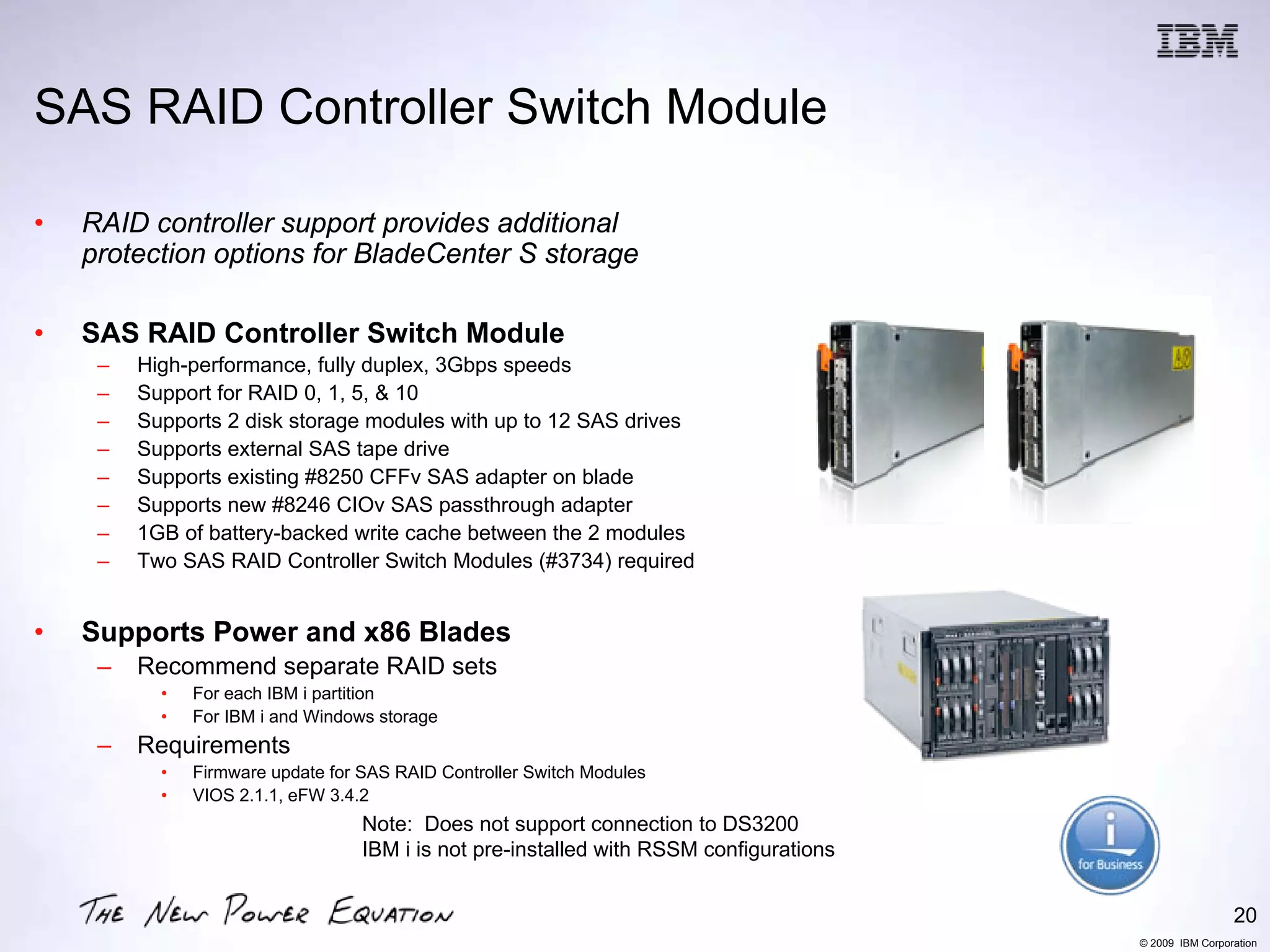 SAS RAID Controller Switch Module

•   RAID controller support provides additional
    protection options for BladeCenter S storage

•   SAS RAID Controller Switch Module
     –   High-performance, fully duplex, 3Gbps speeds
     –   Support for RAID 0, 1, 5, & 10
     –   Supports 2 disk storage modules with up to 12 SAS drives
     –   Supports external SAS tape drive
     –   Supports existing #8250 CFFv SAS adapter on blade
     –   Supports new #8246 CIOv SAS passthrough adapter
     –   1GB of battery-backed write cache between the 2 modules
     –   Two SAS RAID Controller Switch Modules (#3734) required


•   Supports Power and x86 Blades
     –   Recommend separate RAID sets
           •   For each IBM i partition
           •   For IBM i and Windows storage
     –   Requirements
           •   Firmware update for SAS RAID Controller Switch Modules
           •   VIOS 2.1.1, eFW 3.4.2
                                   Note: Does not support connection to DS3200
                                   IBM i is not pre-installed with RSSM configurations


                                                                                                          20
                                                                                         © 2009 IBM Corporation
 