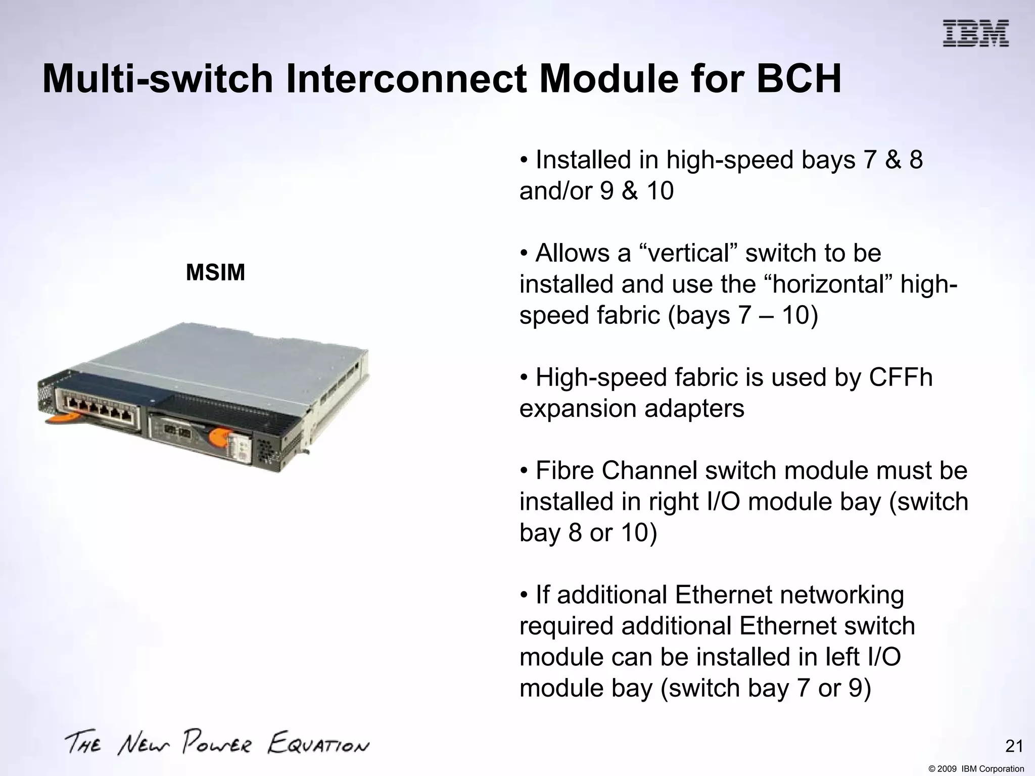 Multi-switch Interconnect Module for BCH
                       • Installed in high-speed bays 7 & 8
                       and/or 9 & 10

                       • Allows a “vertical” switch to be
       MSIM
                       installed and use the “horizontal” high-
                       speed fabric (bays 7 – 10)

                       • High-speed fabric is used by CFFh
                       expansion adapters

                       • Fibre Channel switch module must be
                       installed in right I/O module bay (switch
                       bay 8 or 10)

                       • If additional Ethernet networking
                       required additional Ethernet switch
                       module can be installed in left I/O
                       module bay (switch bay 7 or 9)

                                                                               21
                                                              © 2009 IBM Corporation
 