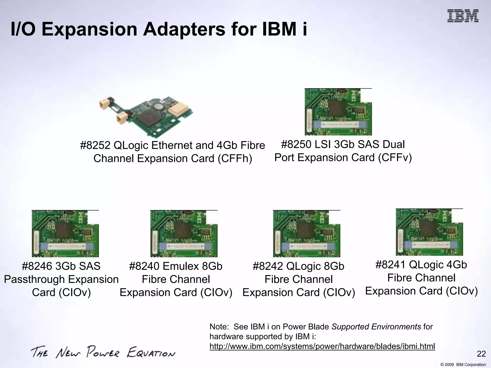 I/O Expansion Adapters for IBM i




              #8252 QLogic Ethernet and 4Gb Fibre #8250 LSI 3Gb SAS Dual
                Channel Expansion Card (CFFh)     Port Expansion Card (CFFv)




   #8246 3Gb SAS       #8240 Emulex 8Gb       #8242 QLogic 8Gb      #8241 QLogic 4Gb
Passthrough Expansion     Fibre Channel         Fibre Channel         Fibre Channel
     Card (CIOv)      Expansion Card (CIOv) Expansion Card (CIOv) Expansion Card (CIOv)


                                      Note: See IBM i on Power Blade Supported Environments for
                                      hardware supported by IBM i:
                                      http://www.ibm.com/systems/power/hardware/blades/ibmi.html
                                                                                                                    22
                                                                                                   © 2009 IBM Corporation
 