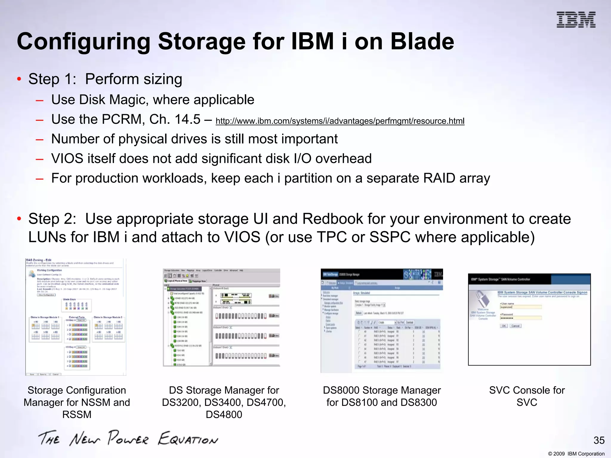 Configuring Storage for IBM i on Blade
• Step 1: Perform sizing
   –   Use Disk Magic, where applicable
   –   Use the PCRM, Ch. 14.5 – http://www.ibm.com/systems/i/advantages/perfmgmt/resource.html
   –   Number of physical drives is still most important
   –   VIOS itself does not add significant disk I/O overhead
   –   For production workloads, keep each i partition on a separate RAID array


• Step 2: Use appropriate storage UI and Redbook for your environment to create
  LUNs for IBM i and attach to VIOS (or use TPC or SSPC where applicable)




 Storage Configuration       DS Storage Manager for         DS8000 Storage Manager           SVC Console for
 Manager for NSSM and       DS3200, DS3400, DS4700,         for DS8100 and DS8300                SVC
        RSSM                        DS4800

                                                                                                                         35
                                                                                                        © 2009 IBM Corporation
 