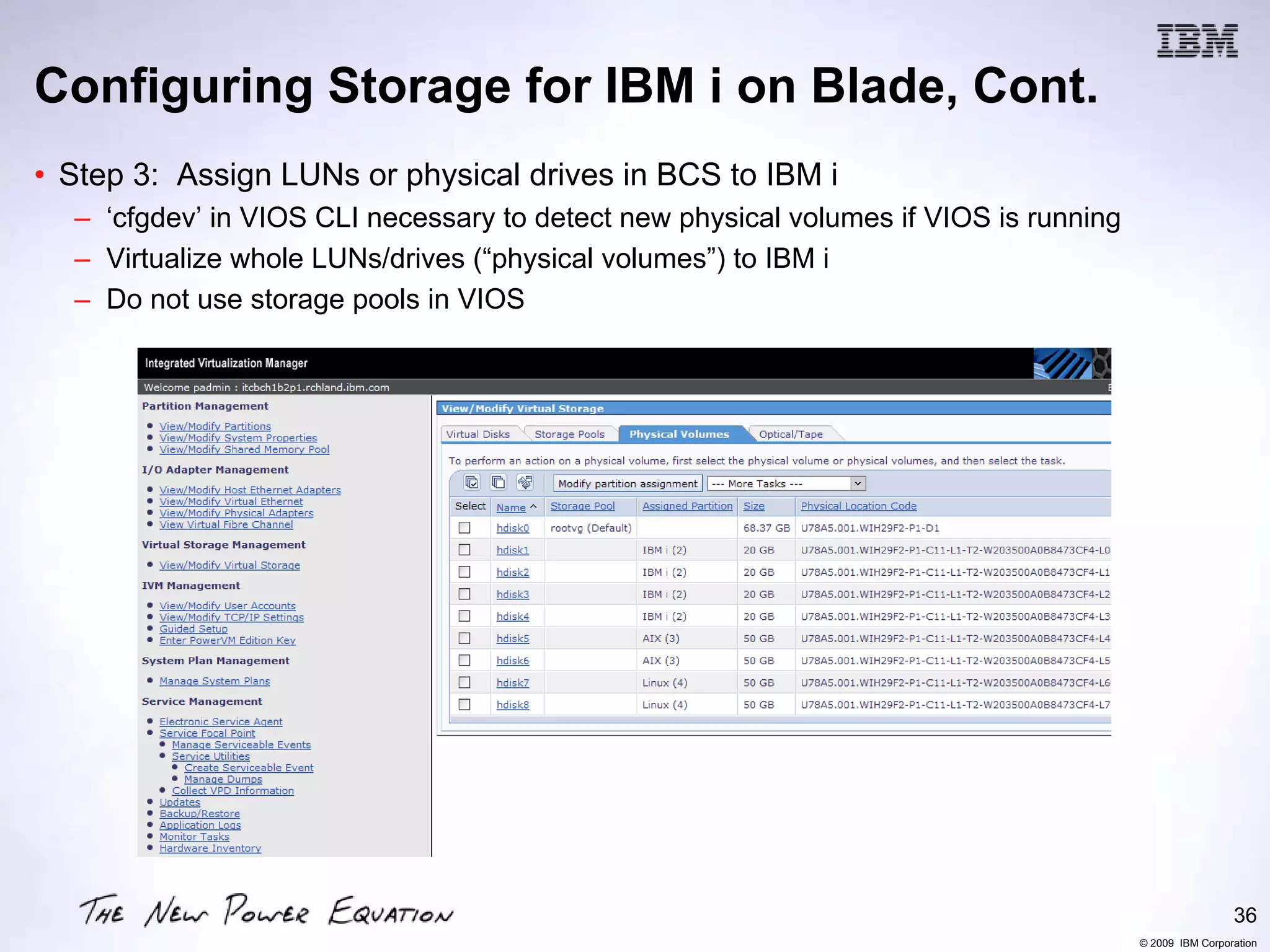 Configuring Storage for IBM i on Blade, Cont.
• Step 3: Assign LUNs or physical drives in BCS to IBM i
  – ‘cfgdev’ in VIOS CLI necessary to detect new physical volumes if VIOS is running
  – Virtualize whole LUNs/drives (“physical volumes”) to IBM i
  – Do not use storage pools in VIOS




                                                                                                        36
                                                                                       © 2009 IBM Corporation
 