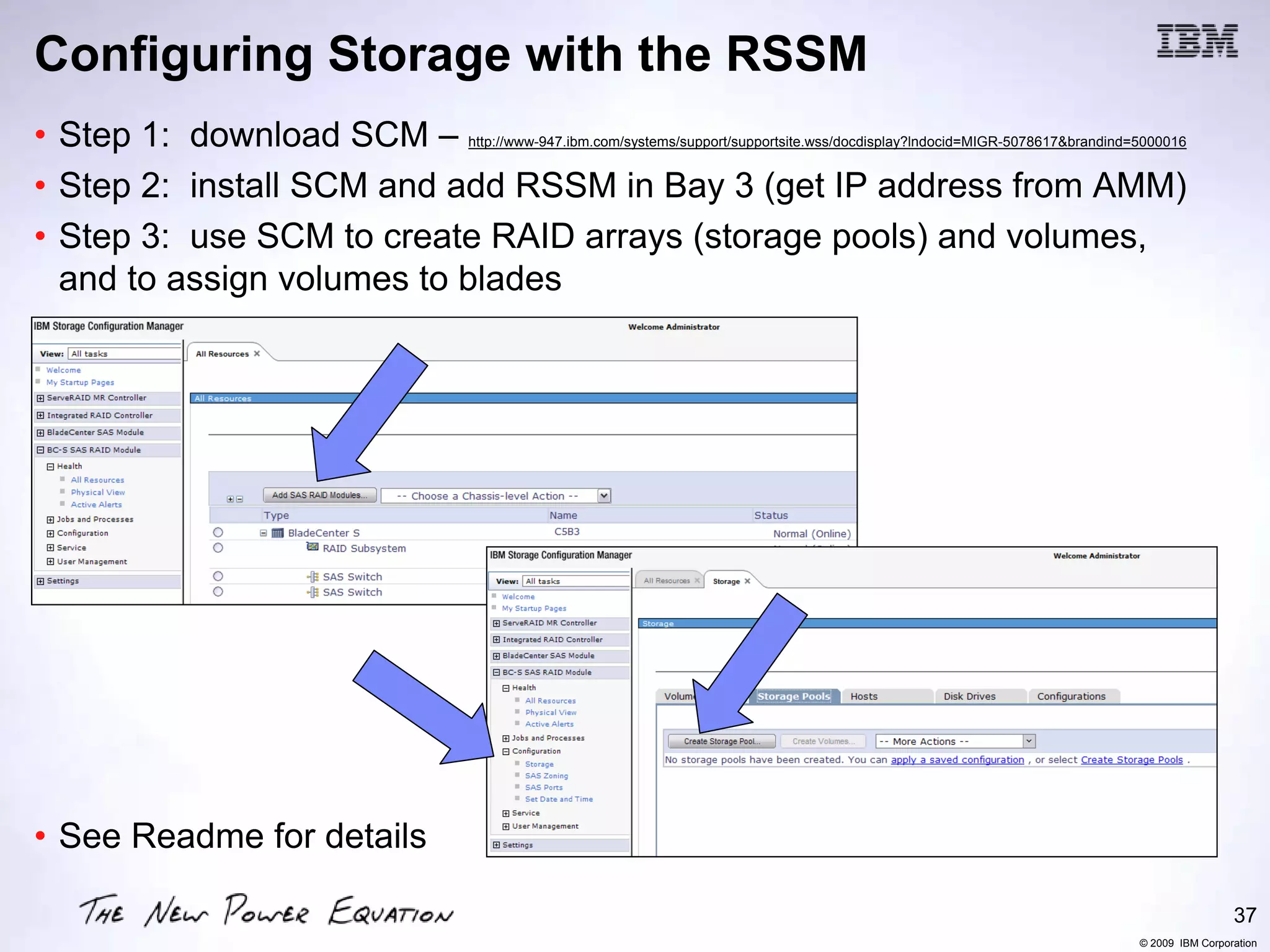Configuring Storage with the RSSM
• Step 1: download SCM –   http://www-947.ibm.com/systems/support/supportsite.wss/docdisplay?lndocid=MIGR-5078617&brandind=5000016


• Step 2: install SCM and add RSSM in Bay 3 (get IP address from AMM)
• Step 3: use SCM to create RAID arrays (storage pools) and volumes,
  and to assign volumes to blades




• See Readme for details

                                                                                                                                            37
                                                                                                                           © 2009 IBM Corporation
 