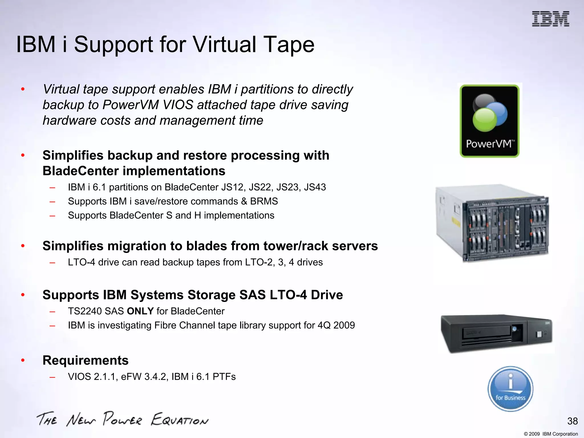 IBM i Support for Virtual Tape
•   Virtual tape support enables IBM i partitions to directly
    backup to PowerVM VIOS attached tape drive saving
    hardware costs and management time

•   Simplifies backup and restore processing with
    BladeCenter implementations
     –   IBM i 6.1 partitions on BladeCenter JS12, JS22, JS23, JS43
     –   Supports IBM i save/restore commands & BRMS
     –   Supports BladeCenter S and H implementations


•   Simplifies migration to blades from tower/rack servers
     –   LTO-4 drive can read backup tapes from LTO-2, 3, 4 drives


•   Supports IBM Systems Storage SAS LTO-4 Drive
     –   TS2240 SAS ONLY for BladeCenter
     –   IBM is investigating Fibre Channel tape library support for 4Q 2009


•   Requirements
     –   VIOS 2.1.1, eFW 3.4.2, IBM i 6.1 PTFs



                                                                                                38
                                                                               © 2009 IBM Corporation
 
