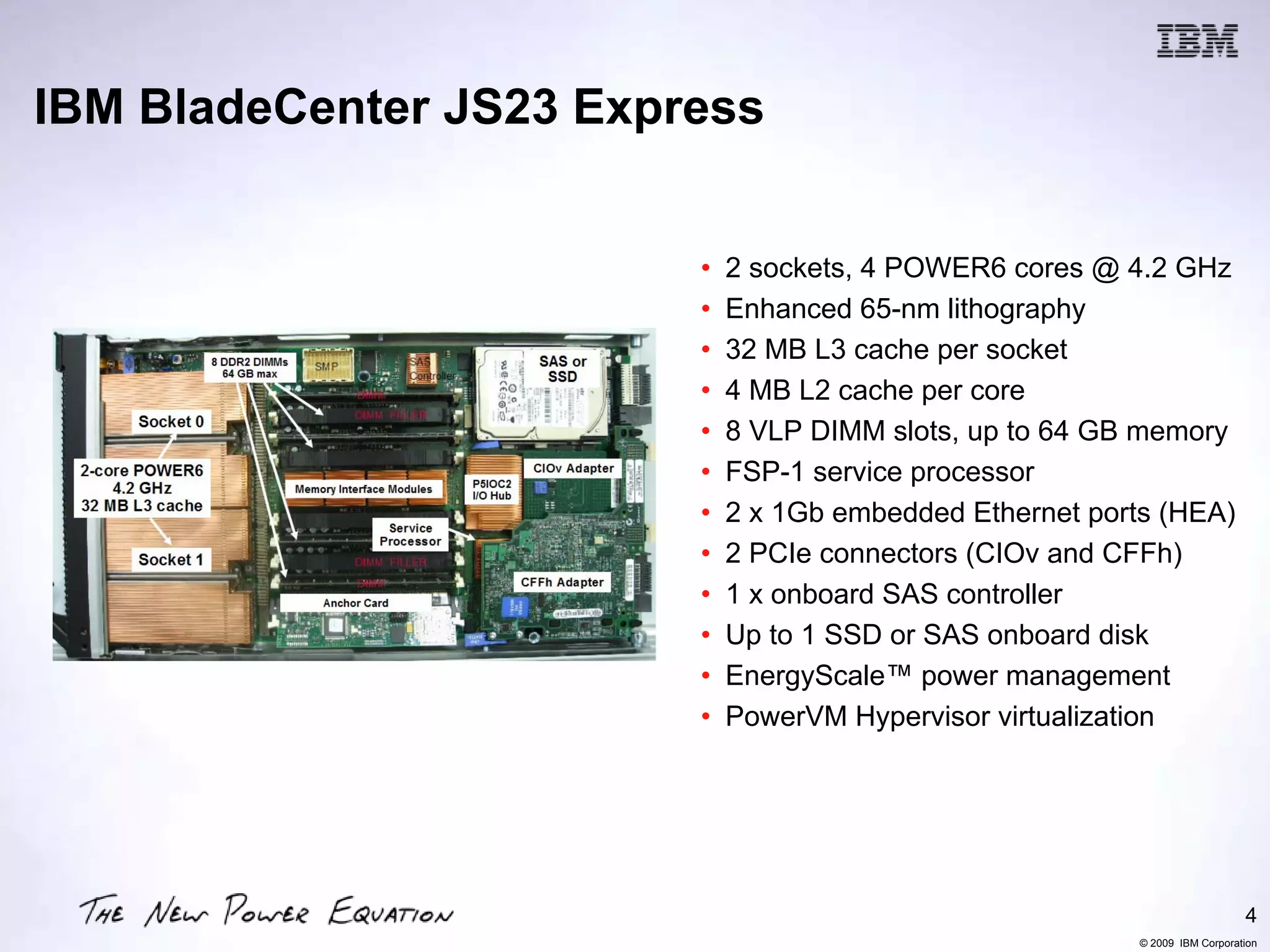 IBM BladeCenter JS23 Express


                         •   2 sockets, 4 POWER6 cores @ 4.2 GHz
                         •   Enhanced 65-nm lithography
                         •   32 MB L3 cache per socket
                         •   4 MB L2 cache per core
                         •   8 VLP DIMM slots, up to 64 GB memory
                         •   FSP-1 service processor
                         •   2 x 1Gb embedded Ethernet ports (HEA)
                         •   2 PCIe connectors (CIOv and CFFh)
                         •   1 x onboard SAS controller
                         •   Up to 1 SSD or SAS onboard disk
                         •   EnergyScale™ power management
                         •   PowerVM Hypervisor virtualization




                                                                              4
                                                           © 2009 IBM Corporation
 