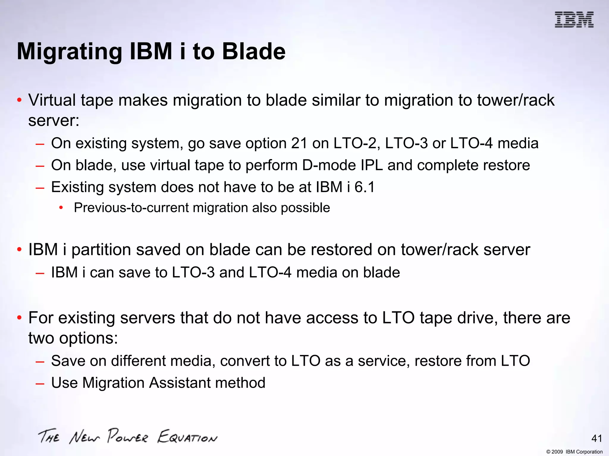 Migrating IBM i to Blade
• Virtual tape makes migration to blade similar to migration to tower/rack
  server:
  – On existing system, go save option 21 on LTO-2, LTO-3 or LTO-4 media
  – On blade, use virtual tape to perform D-mode IPL and complete restore
  – Existing system does not have to be at IBM i 6.1
     • Previous-to-current migration also possible


• IBM i partition saved on blade can be restored on tower/rack server
  – IBM i can save to LTO-3 and LTO-4 media on blade


• For existing servers that do not have access to LTO tape drive, there are
  two options:
  – Save on different media, convert to LTO as a service, restore from LTO
  – Use Migration Assistant method


                                                                                              41
                                                                             © 2009 IBM Corporation
 