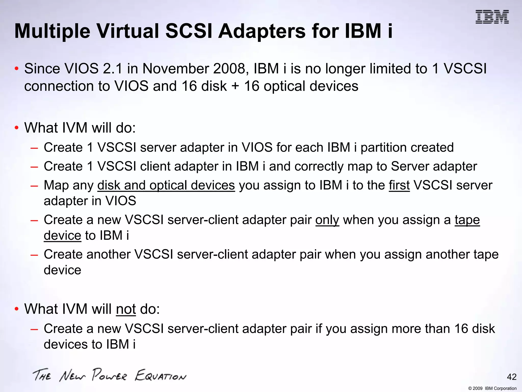 Multiple Virtual SCSI Adapters for IBM i
• Since VIOS 2.1 in November 2008, IBM i is no longer limited to 1 VSCSI
  connection to VIOS and 16 disk + 16 optical devices

• What IVM will do:
  – Create 1 VSCSI server adapter in VIOS for each IBM i partition created
  – Create 1 VSCSI client adapter in IBM i and correctly map to Server adapter
  – Map any disk and optical devices you assign to IBM i to the first VSCSI server
    adapter in VIOS
  – Create a new VSCSI server-client adapter pair only when you assign a tape
    device to IBM i
  – Create another VSCSI server-client adapter pair when you assign another tape
    device


• What IVM will not do:
  – Create a new VSCSI server-client adapter pair if you assign more than 16 disk
    devices to IBM i

                                                                                             42
                                                                            © 2009 IBM Corporation
 