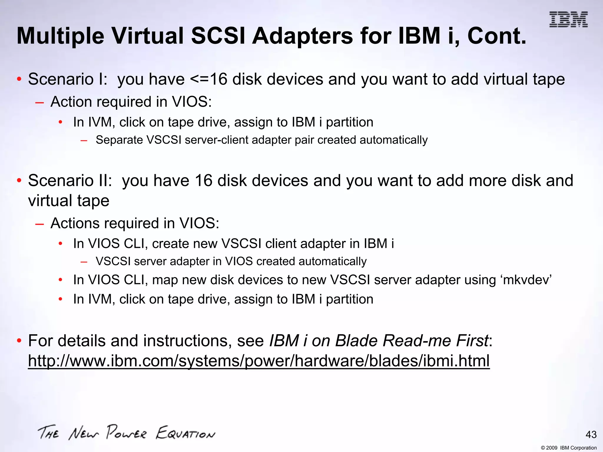 Multiple Virtual SCSI Adapters for IBM i, Cont.
• Scenario I: you have <=16 disk devices and you want to add virtual tape
  – Action required in VIOS:
     • In IVM, click on tape drive, assign to IBM i partition
         – Separate VSCSI server-client adapter pair created automatically


• Scenario II: you have 16 disk devices and you want to add more disk and
  virtual tape
  – Actions required in VIOS:
     • In VIOS CLI, create new VSCSI client adapter in IBM i
         – VSCSI server adapter in VIOS created automatically
     • In VIOS CLI, map new disk devices to new VSCSI server adapter using ‘mkvdev’
     • In IVM, click on tape drive, assign to IBM i partition


• For details and instructions, see IBM i on Blade Read-me First:
  http://www.ibm.com/systems/power/hardware/blades/ibmi.html



                                                                                                  43
                                                                                 © 2009 IBM Corporation
 