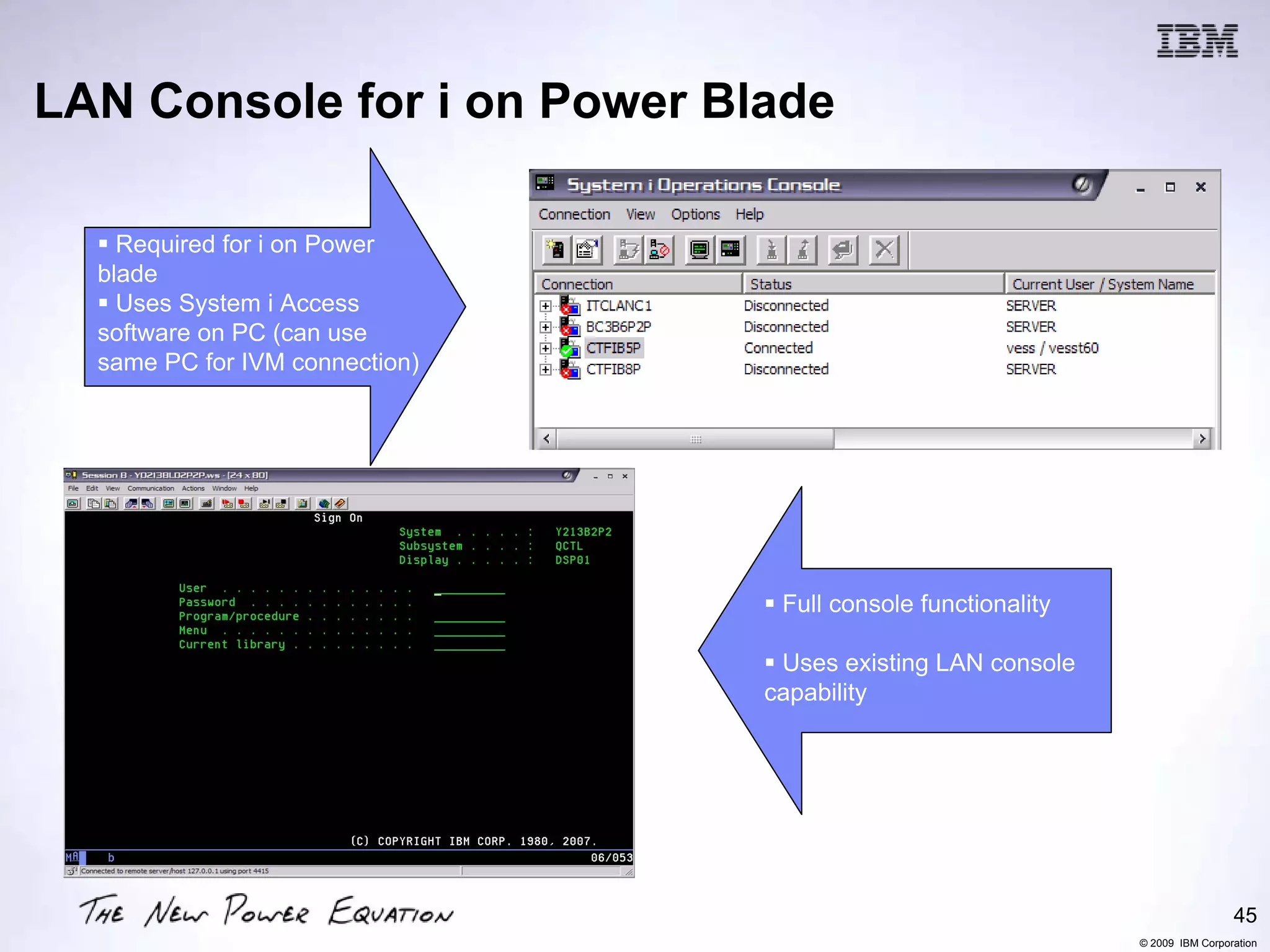 LAN Console for i on Power Blade

    Required for i on Power
  blade
    Uses System i Access
  software on PC (can use
  same PC for IVM connection)




                                 Full console functionality

                                 Uses existing LAN console
                                capability




                                                                               45
                                                              © 2009 IBM Corporation
 