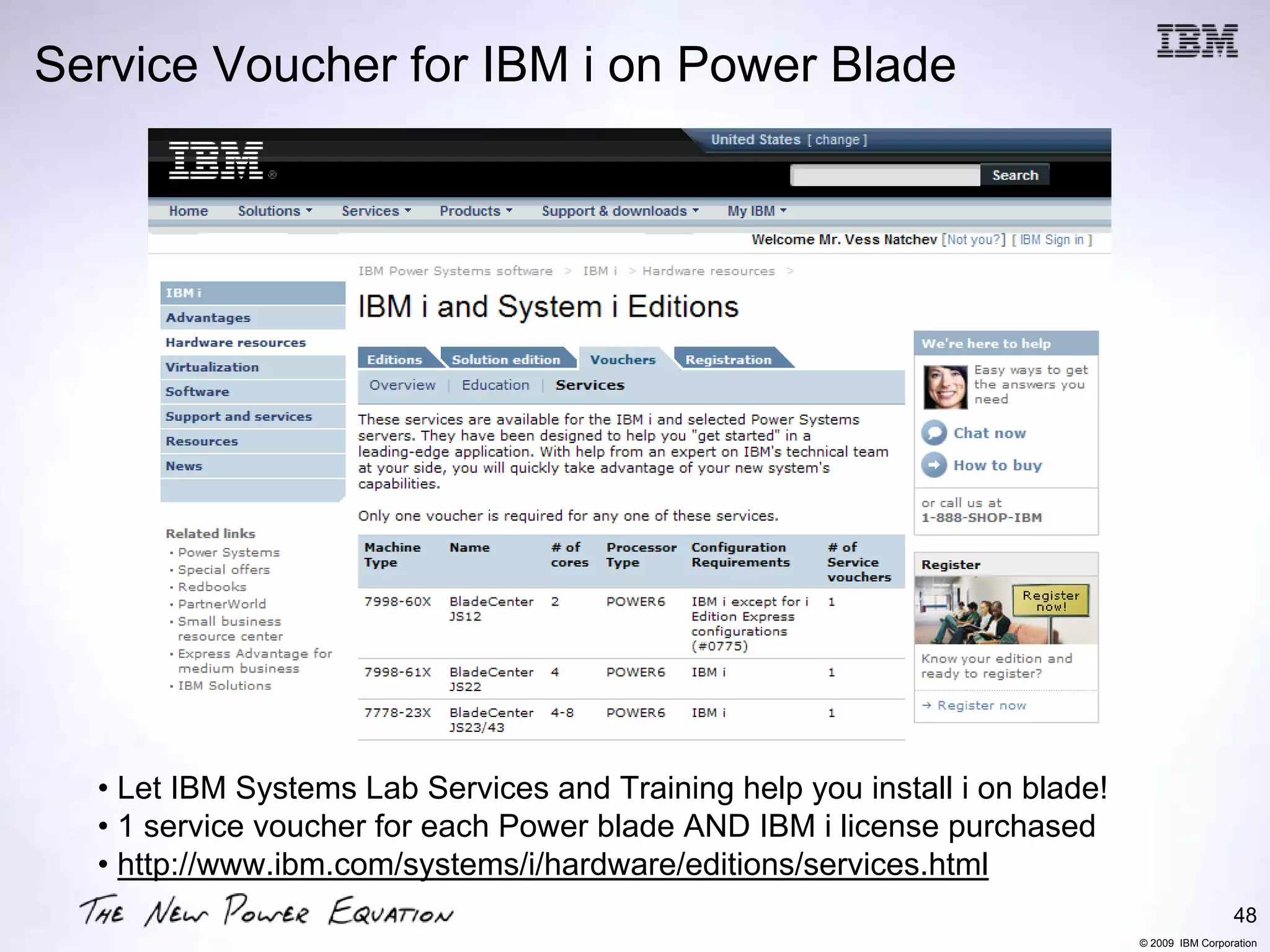 Service Voucher for IBM i on Power Blade




  • Let IBM Systems Lab Services and Training help you install i on blade!
  • 1 service voucher for each Power blade AND IBM i license purchased
  • http://www.ibm.com/systems/i/hardware/editions/services.html
                                                                                              48
                                                                             © 2009 IBM Corporation
 