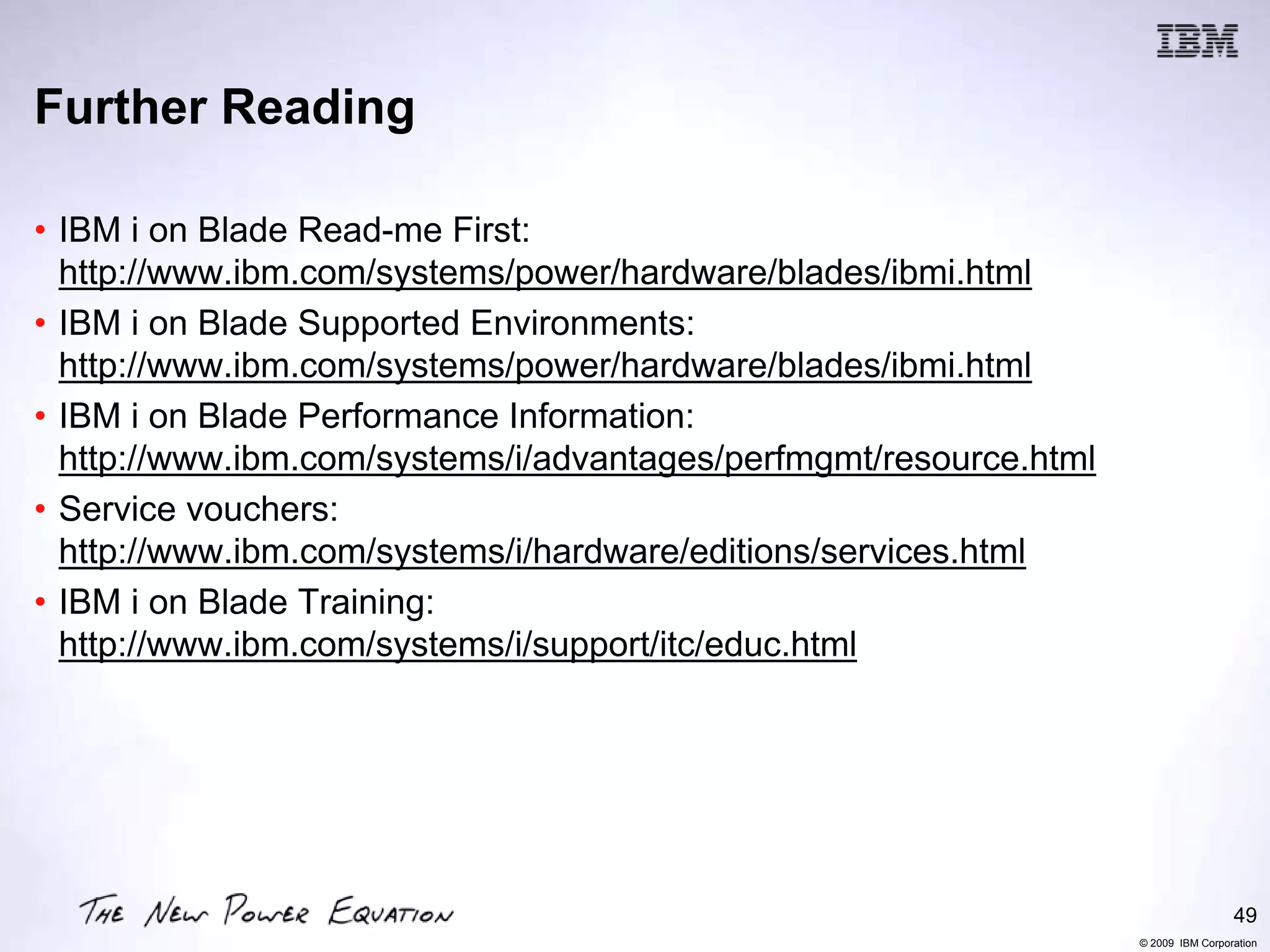 Further Reading

• IBM i on Blade Read-me First:
  http://www.ibm.com/systems/power/hardware/blades/ibmi.html
• IBM i on Blade Supported Environments:
  http://www.ibm.com/systems/power/hardware/blades/ibmi.html
• IBM i on Blade Performance Information:
  http://www.ibm.com/systems/i/advantages/perfmgmt/resource.html
• Service vouchers:
  http://www.ibm.com/systems/i/hardware/editions/services.html
• IBM i on Blade Training:
  http://www.ibm.com/systems/i/support/itc/educ.html




                                                                                    49
                                                                   © 2009 IBM Corporation
 