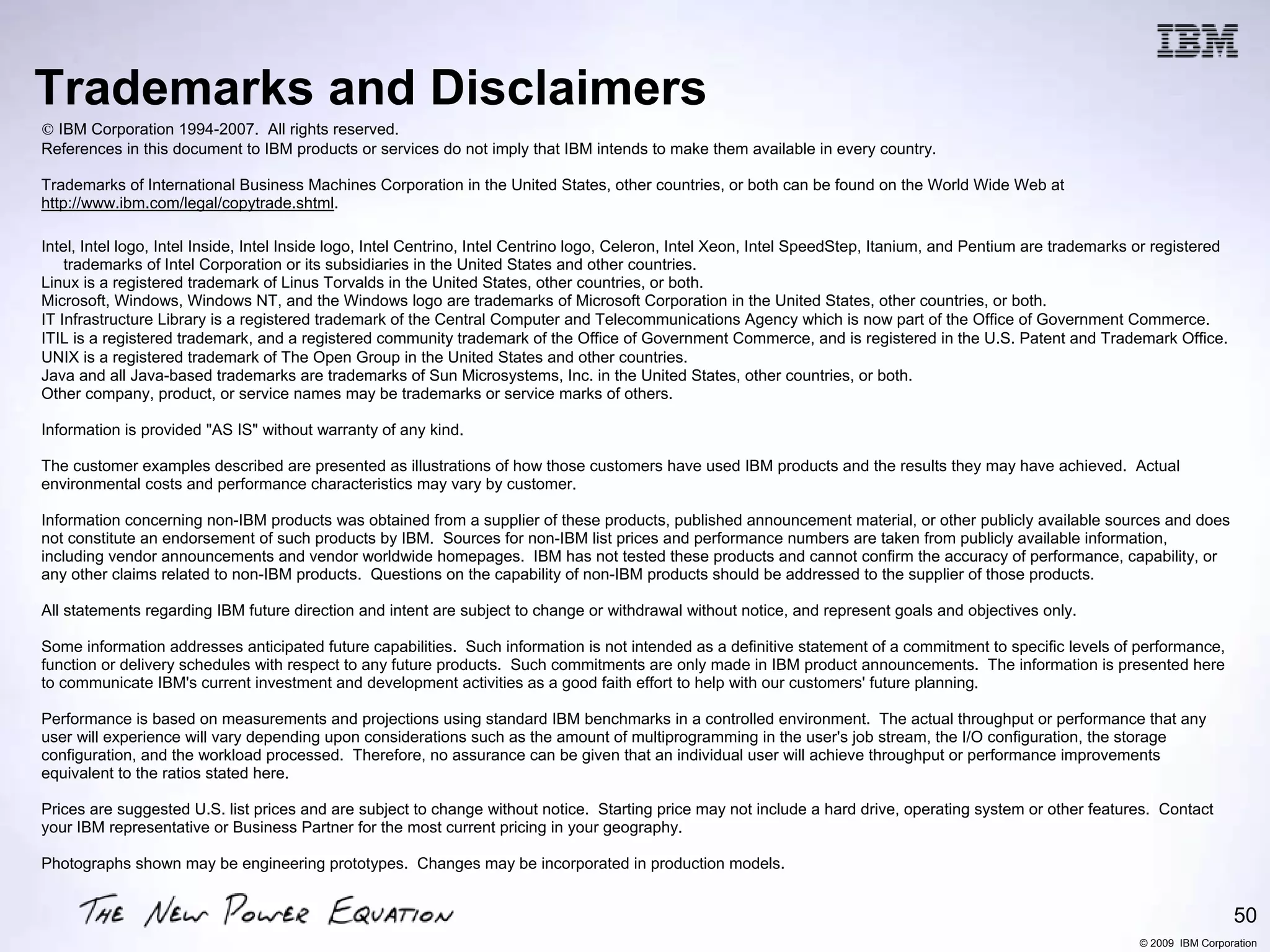 Trademarks and Disclaimers
8 IBM Corporation 1994-2007. All rights reserved.
References in this document to IBM products or services do not imply that IBM intends to make them available in every country.

Trademarks of International Business Machines Corporation in the United States, other countries, or both can be found on the World Wide Web at
http://www.ibm.com/legal/copytrade.shtml.

Intel, Intel logo, Intel Inside, Intel Inside logo, Intel Centrino, Intel Centrino logo, Celeron, Intel Xeon, Intel SpeedStep, Itanium, and Pentium are trademarks or registered
    trademarks of Intel Corporation or its subsidiaries in the United States and other countries.
Linux is a registered trademark of Linus Torvalds in the United States, other countries, or both.
Microsoft, Windows, Windows NT, and the Windows logo are trademarks of Microsoft Corporation in the United States, other countries, or both.
IT Infrastructure Library is a registered trademark of the Central Computer and Telecommunications Agency which is now part of the Office of Government Commerce.
ITIL is a registered trademark, and a registered community trademark of the Office of Government Commerce, and is registered in the U.S. Patent and Trademark Office.
UNIX is a registered trademark of The Open Group in the United States and other countries.
Java and all Java-based trademarks are trademarks of Sun Microsystems, Inc. in the United States, other countries, or both.
Other company, product, or service names may be trademarks or service marks of others.

Information is provided "AS IS" without warranty of any kind.

The customer examples described are presented as illustrations of how those customers have used IBM products and the results they may have achieved. Actual
environmental costs and performance characteristics may vary by customer.

Information concerning non-IBM products was obtained from a supplier of these products, published announcement material, or other publicly available sources and does
not constitute an endorsement of such products by IBM. Sources for non-IBM list prices and performance numbers are taken from publicly available information,
including vendor announcements and vendor worldwide homepages. IBM has not tested these products and cannot confirm the accuracy of performance, capability, or
any other claims related to non-IBM products. Questions on the capability of non-IBM products should be addressed to the supplier of those products.

All statements regarding IBM future direction and intent are subject to change or withdrawal without notice, and represent goals and objectives only.

Some information addresses anticipated future capabilities. Such information is not intended as a definitive statement of a commitment to specific levels of performance,
function or delivery schedules with respect to any future products. Such commitments are only made in IBM product announcements. The information is presented here
to communicate IBM's current investment and development activities as a good faith effort to help with our customers' future planning.

Performance is based on measurements and projections using standard IBM benchmarks in a controlled environment. The actual throughput or performance that any
user will experience will vary depending upon considerations such as the amount of multiprogramming in the user's job stream, the I/O configuration, the storage
configuration, and the workload processed. Therefore, no assurance can be given that an individual user will achieve throughput or performance improvements
equivalent to the ratios stated here.

Prices are suggested U.S. list prices and are subject to change without notice. Starting price may not include a hard drive, operating system or other features. Contact
your IBM representative or Business Partner for the most current pricing in your geography.

Photographs shown may be engineering prototypes. Changes may be incorporated in production models.


                                                                                                                                                                                   50
                                                                                                                                                                  © 2009 IBM Corporation
 