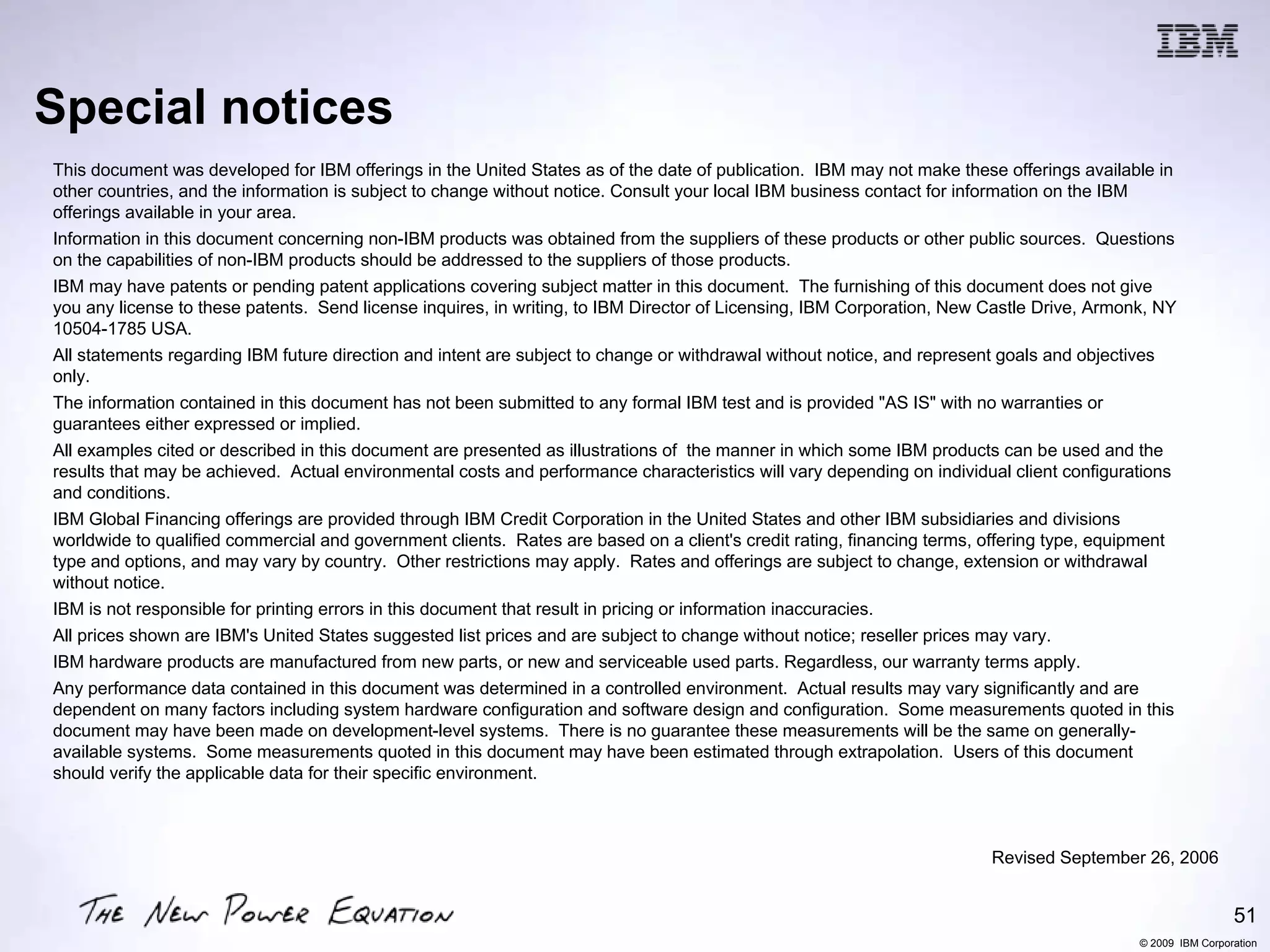Special notices
This document was developed for IBM offerings in the United States as of the date of publication. IBM may not make these offerings available in
other countries, and the information is subject to change without notice. Consult your local IBM business contact for information on the IBM
offerings available in your area.
Information in this document concerning non-IBM products was obtained from the suppliers of these products or other public sources. Questions
on the capabilities of non-IBM products should be addressed to the suppliers of those products.
IBM may have patents or pending patent applications covering subject matter in this document. The furnishing of this document does not give
you any license to these patents. Send license inquires, in writing, to IBM Director of Licensing, IBM Corporation, New Castle Drive, Armonk, NY
10504-1785 USA.
All statements regarding IBM future direction and intent are subject to change or withdrawal without notice, and represent goals and objectives
only.
The information contained in this document has not been submitted to any formal IBM test and is provided "AS IS" with no warranties or
guarantees either expressed or implied.
All examples cited or described in this document are presented as illustrations of the manner in which some IBM products can be used and the
results that may be achieved. Actual environmental costs and performance characteristics will vary depending on individual client configurations
and conditions.
IBM Global Financing offerings are provided through IBM Credit Corporation in the United States and other IBM subsidiaries and divisions
worldwide to qualified commercial and government clients. Rates are based on a client's credit rating, financing terms, offering type, equipment
type and options, and may vary by country. Other restrictions may apply. Rates and offerings are subject to change, extension or withdrawal
without notice.
IBM is not responsible for printing errors in this document that result in pricing or information inaccuracies.
All prices shown are IBM's United States suggested list prices and are subject to change without notice; reseller prices may vary.
IBM hardware products are manufactured from new parts, or new and serviceable used parts. Regardless, our warranty terms apply.
Any performance data contained in this document was determined in a controlled environment. Actual results may vary significantly and are
dependent on many factors including system hardware configuration and software design and configuration. Some measurements quoted in this
document may have been made on development-level systems. There is no guarantee these measurements will be the same on generally-
available systems. Some measurements quoted in this document may have been estimated through extrapolation. Users of this document
should verify the applicable data for their specific environment.



                                                                                                                        Revised September 26, 2006


                                                                                                                                                            51
                                                                                                                                           © 2009 IBM Corporation
 