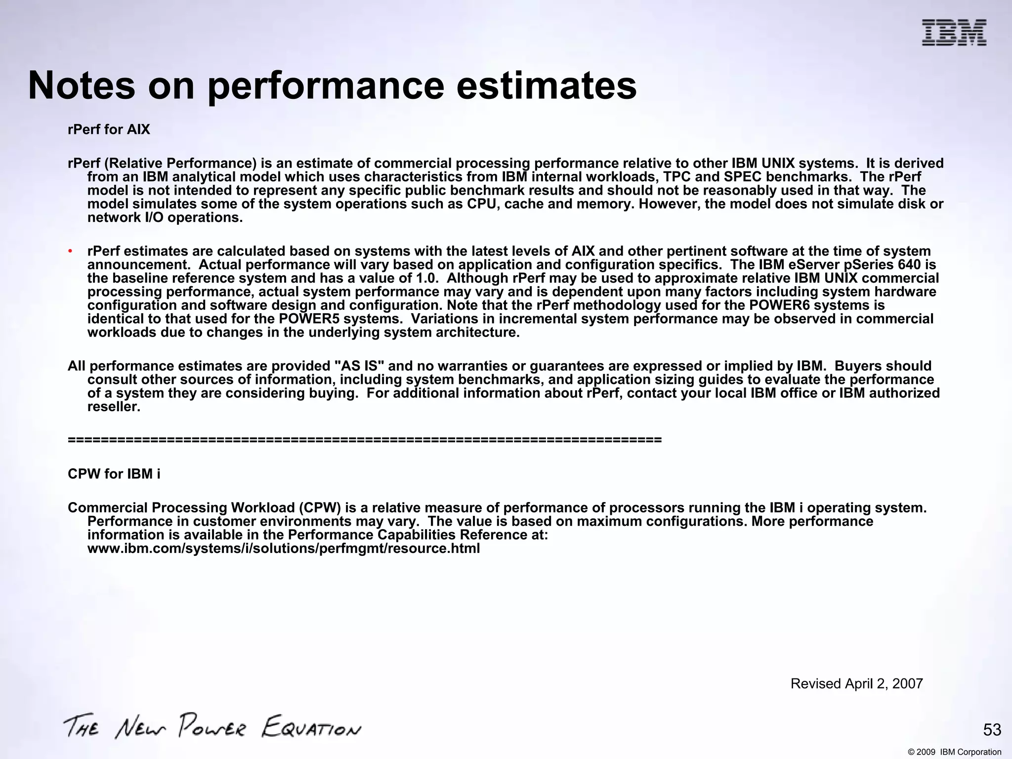 Notes on performance estimates
 rPerf for AIX

 rPerf (Relative Performance) is an estimate of commercial processing performance relative to other IBM UNIX systems. It is derived
    from an IBM analytical model which uses characteristics from IBM internal workloads, TPC and SPEC benchmarks. The rPerf
    model is not intended to represent any specific public benchmark results and should not be reasonably used in that way. The
    model simulates some of the system operations such as CPU, cache and memory. However, the model does not simulate disk or
    network I/O operations.

 •   rPerf estimates are calculated based on systems with the latest levels of AIX and other pertinent software at the time of system
     announcement. Actual performance will vary based on application and configuration specifics. The IBM eServer pSeries 640 is
     the baseline reference system and has a value of 1.0. Although rPerf may be used to approximate relative IBM UNIX commercial
     processing performance, actual system performance may vary and is dependent upon many factors including system hardware
     configuration and software design and configuration. Note that the rPerf methodology used for the POWER6 systems is
     identical to that used for the POWER5 systems. Variations in incremental system performance may be observed in commercial
     workloads due to changes in the underlying system architecture.

 All performance estimates are provided "AS IS" and no warranties or guarantees are expressed or implied by IBM. Buyers should
    consult other sources of information, including system benchmarks, and application sizing guides to evaluate the performance
    of a system they are considering buying. For additional information about rPerf, contact your local IBM office or IBM authorized
    reseller.

 ========================================================================

 CPW for IBM i

 Commercial Processing Workload (CPW) is a relative measure of performance of processors running the IBM i operating system.
   Performance in customer environments may vary. The value is based on maximum configurations. More performance
   information is available in the Performance Capabilities Reference at:
   www.ibm.com/systems/i/solutions/perfmgmt/resource.html




                                                                                                              Revised April 2, 2007


                                                                                                                                                 53
                                                                                                                                © 2009 IBM Corporation
 