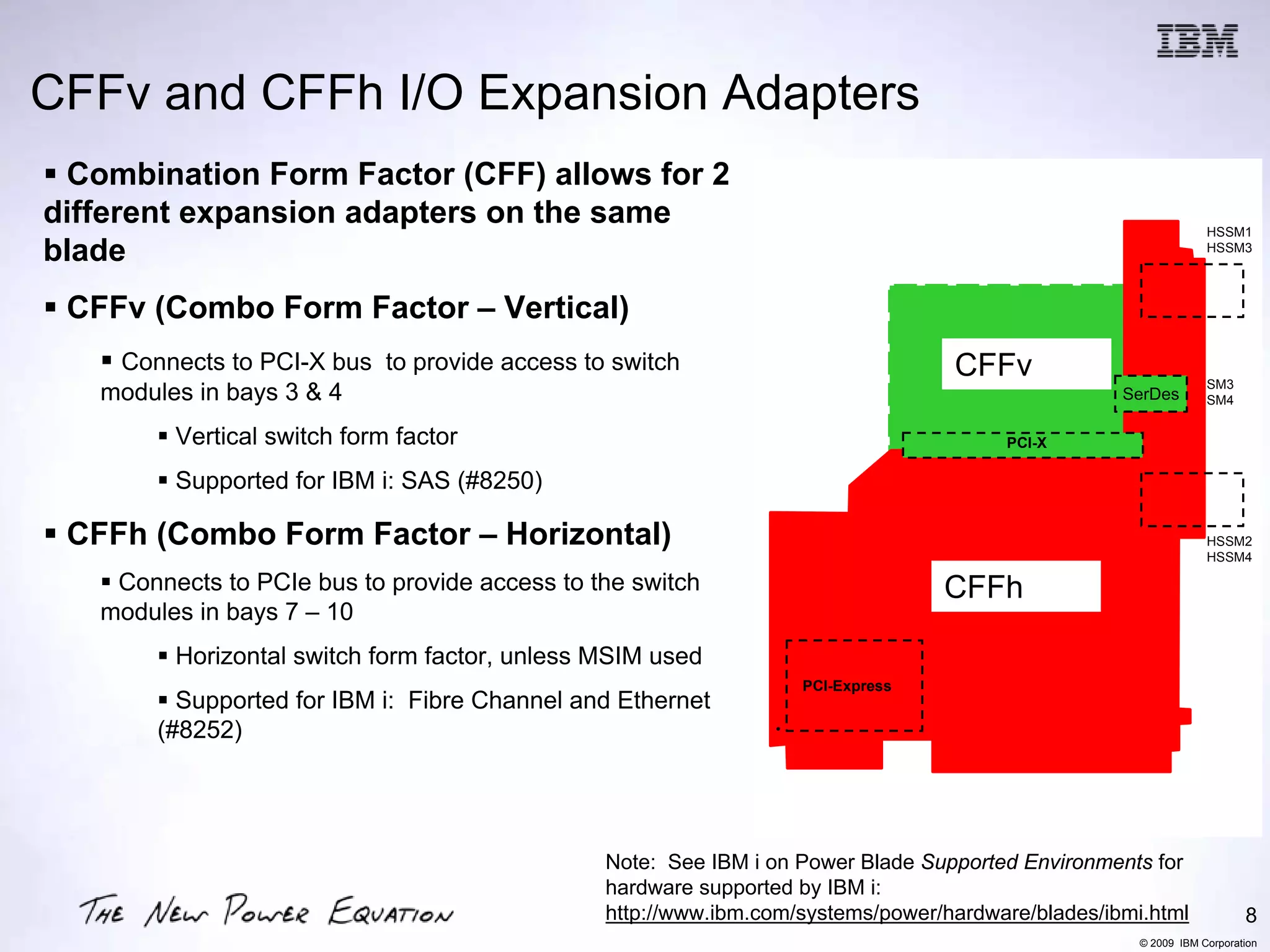 CFFv and CFFh I/O Expansion Adapters
 Combination Form Factor (CFF) allows for 2
different expansion adapters on the same                                                                        HSSM1
blade                                                                                                           HSSM3



 CFFv (Combo Form Factor – Vertical)
    Connects to PCI-X bus to provide access to switch                             CFFX
                                                                                 CFFv                           SM3
   modules in bays 3 & 4                                                                          SerDes        SM4


         Vertical switch form factor                                                  PCI-X

         Supported for IBM i: SAS (#8250)

 CFFh (Combo Form Factor – Horizontal)                                                                          HSSM2
                                                                                                                HSSM4

    Connects to PCIe bus to provide access to the switch                         CFFE
                                                                                CFFh
   modules in bays 7 – 10
         Horizontal switch form factor, unless MSIM used
                                                                  PCI-Express
          Supported for IBM i: Fibre Channel and Ethernet
        (#8252)




                                               Note: See IBM i on Power Blade Supported Environments for
                                               hardware supported by IBM i:
                                               http://www.ibm.com/systems/power/hardware/blades/ibmi.html              8
                                                                                                    © 2009 IBM Corporation
 